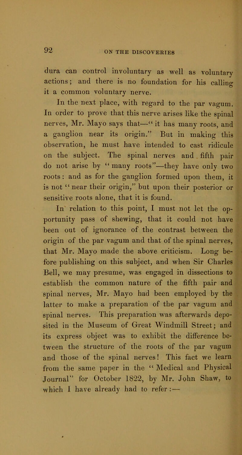 dura can control involuntary as well as voluntary actions; and there is no foundation for his calling it a common voluntary nerve. In the next place, with regard to the par vagum. In order to prove that this nerve arises like the spinal nerves, Mr. Mayo says that—“ it has many roots, and a ganglion near its origin.” But in making this observation, he must have intended to cast ridicule on the subject. The spinal nerves and . fifth pair do not arise by “ many roots”—they have only two roots: and as for the ganglion formed upon them, it is not “near their origin,” but upon their posterior or sensitive roots alone, that it is found. In relation to this point, I must not let the op- portunity pass of shewing, that it could not have been out of ignorance of the contrast between the origin of the par vagum and that of the spinal nerves, that Mr. Mayo made the above criticism. Long be- fore publishing on this subject, and when Sir Charles Bell, we may presume, was engaged in dissections to establish the common nature of the fifth pair and spinal nerves, Mr. Mayo had been employed by the latter to make a preparation of the par vagum and spinal nerves. This preparation was afterwards depo- sited in the Museum of Great Windmill Street; and its express object was to exhibit the difference be- tween the structure of the roots of the par vagum and those of the spinal nerves! This fact we learn from the same paper in the “ Medical and Physical Journal” for October 1822, by Mr. John Shaw, to which I have already had to refer:—