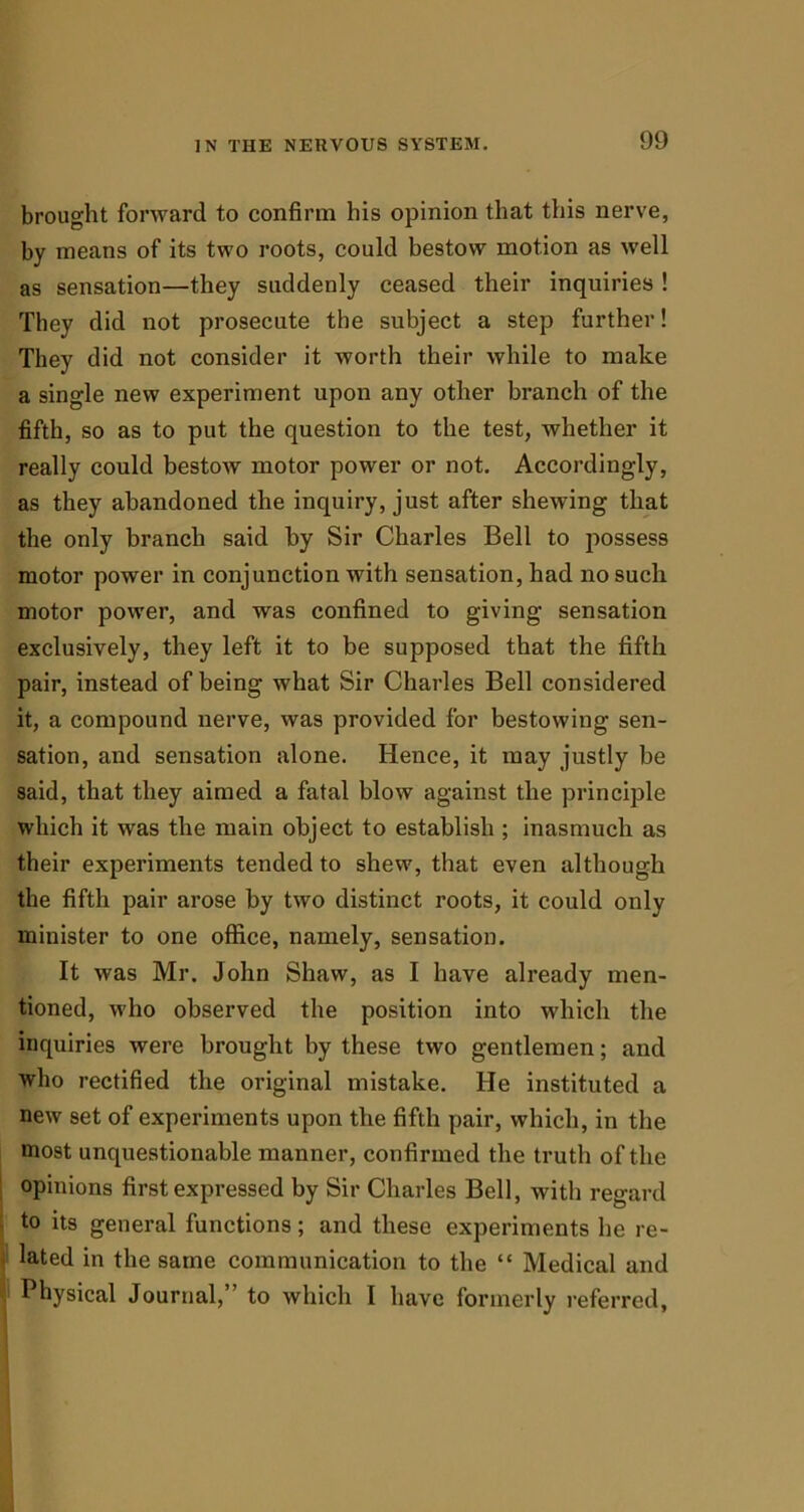 brought forward to confirm his opinion that this nerve, by means of its two roots, could bestow motion as well as sensation—they suddenly ceased their inquiries ! They did not prosecute the subject a step further! They did not consider it worth their while to make a single new experiment upon any other branch of the fifth, so as to put the question to the test, whether it really could bestow motor power or not. Accordingly, as they abandoned the inquiry, just after shewing that the only branch said by Sir Charles Bell to possess motor power in conjunction with sensation, had no such motor power, and was confined to giving sensation exclusively, they left it to be supposed that the fifth pair, instead of being what Sir Charles Bell considered it, a compound nerve, was provided for bestowing sen- sation, and sensation alone. Hence, it may justly be said, that they aimed a fatal blow against the principle which it was the main object to establish ; inasmuch as their experiments tended to shew, that even although the fifth pair arose by two distinct roots, it could only minister to one office, namely, sensation. It was Mr. John Shaw, as I have already men- tioned, who observed the position into which the inquiries were brought by these two gentlemen; and who rectified the original mistake. He instituted a new set of experiments upon the fifth pair, which, in the most unquestionable manner, confirmed the truth of the opinions first expressed by Sir Charles Bell, with regard to its general functions; and these experiments lie re- lated in the same communication to the “ Medical and Physical Journal, to which I have formerly referred,