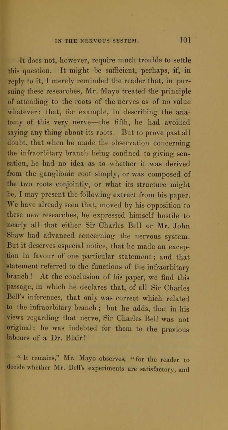 It does not, however, require much trouble to settle this question. It might be sufficient, perhaps, if, in reply to it, I merely reminded the reader that, in pur- suing- these researches, Mr. Mayo treated the principle of attending to the roots of the nerves as of no value whatever: that, for example, in describing the ana- tomy of this very nerve—the fifth, he had avoided saying any thing about its roots. But to prove past all doubt, that w-hen he made the observation concerning the infraorbitary branch being confined to giving sen- sation, he had no idea as to whether it was derived from the ganglionic root simply, or was composed of the two roots conjointly, or what its structure might be, I may present the following extract from his paper. We have already seen that, moved by his opposition to these new researches, he expressed himself hostile to nearly all that either Sir Charles Bell or Mr. John Shaw had advanced concerning the nervous system. But it deserves especial notice, that he made an excep- tion in favour of one particular statement; and that statement referred to the functions of the infraorbitary branch! At the conclusion of his paper, we find this passage, in which he declares that, of all Sir Charles Bell’s inferences, that only was correct which related to the infraorbitary branch ; but he adds, that in his views regarding that nerve, Sir Charles Bell was not original: he was indebted for them to the previous labours of a Dr. Blair! “ It remains,” Mr. Mayo observes, “ for the reader to decide whether Mr. Bell’s experiments are satisfactory, and