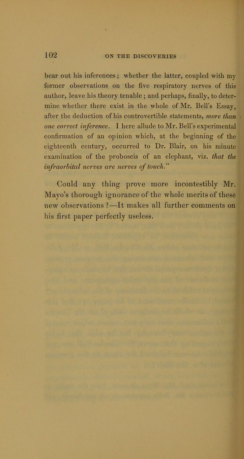 bear out his inferences ; whether the latter, coupled with my former observations on the five respiratory nerves of this author, leave his theory tenable ; and perhaps, finally, to deter- mine whether there exist in the whole of Mr. Bell’s Essay, after the deduction of his controvertible statements, more than one correct inference. I here allude to Mr. Bell’s experimental confirmation of an opinion which, at the beginning of the eighteenth century, occurred to Dr. Blair, on his minute examination of the proboscis of an elephant, viz. that the infraorbital nerves are nerves of touch. Could any thing prove more incontestibly Mr. Mayo’s thorough ignorance of the whole merits of these new observations ?—It makes all further comments on his first paper perfectly useless.