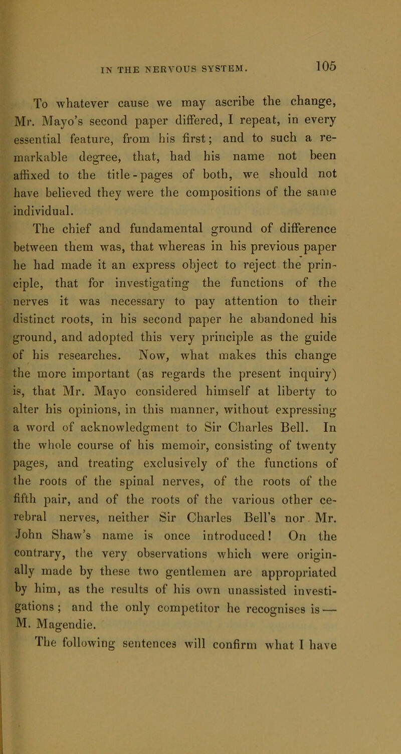 To whatever cause we may ascribe the change, Mr. Mayo’s second paper differed, I repeat, in every essential feature, from his first; and to such a re- markable degree, that, had his name not been atfixed to the title-pages of both, we should not have believed they were the compositions of the same individual. The chief and fundamental ground of difference between them was, that whereas in his previous paper he had made it an express object to reject the prin- ciple, that for investigating the functions of the nerves it was necessary to pay attention to their distinct roots, in his second paper he abandoned his ground, and adopted this very principle as the guide of his researches. Now, what makes this change the more important (as regards the present inquiry) is, that Mr. Mayo considered himself at liberty to alter his opinions, in this manner, without expressing a word of acknowledgment to Sir Charles Bell. In the whole coui’se of his memoir, consisting of twenty pages, and treating exclusively of the functions of the roots of the spinal nerves, of the roots of the fifth pair, and of the roots of the various other ce- rebral nerves, neither Sir Charles Bell’s nor Mr. John Shaw’s name is once introduced! On the contrary, the very observations which were origin- ally made by these two gentlemen are appropriated by him, as the results of his own unassisted investi- gations ; and the only competitor he recognises is — M. Magendie. The following sentences will confirm what I have
