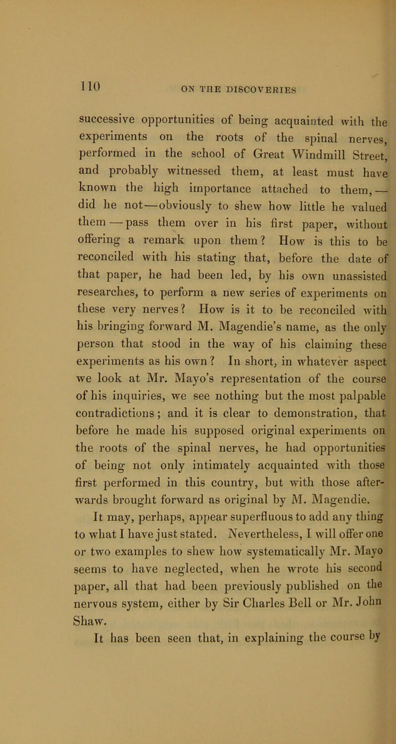 successive opportunities of being acquainted with the experiments on the roots of the spinal nerves, performed in the school of Great Windmill Street, and probably witnessed them, at least must have known the high importance attached to them,— did he not — obviously to shew how little he valued them — pass them over in his first paper, without offering a remark upon them? How is this to be reconciled with his stating that, before the date of that paper, he had been led, by his own unassisted researches, to perform a new series of experiments on these very nerves? How is it to be reconciled with his bringing forward M. Magendie’s name, as the only person that stood in the way of his claiming these experiments as his own ? In short, in whatever aspect we look at Mr. Mayo’s representation of the course of his inquiries, we see nothing but the most palpable contradictions; and it is clear to demonstration, that before he made his supposed original experiments on the roots of the spinal nerves, he had opportunities of being not only intimately acquainted with those first performed in this country, but with those after- wards brought forward as original by M. Magendie. It may, perhaps, appear superfluous to add any thing to what I have just stated. Nevertheless, I will offer one or two examples to shew how systematically Mr. Mayo seems to have neglected, when he wrote his second paper, all that had been previously published on the nervous system, either by Sir Charles Bell or Mr. John Shaw. It has been seen that, in explaining the course by