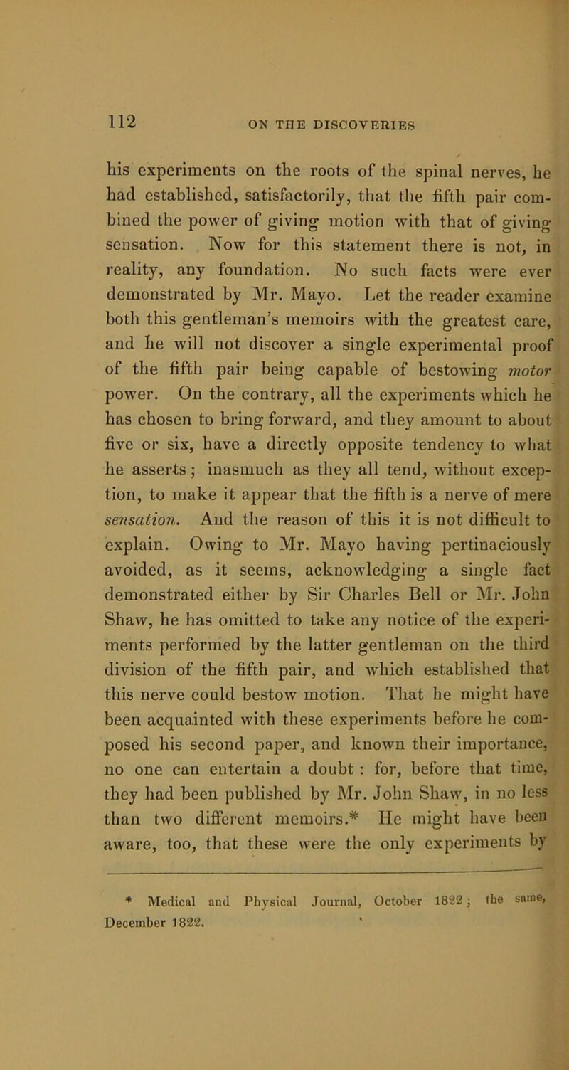 his experiments on the roots of the spinal nerves, he had established, satisfactorily, that the fifth pair com- bined the power of giving motion with that of giving sensation. Now for this statement there is not, in reality, any foundation. No such facts were ever demonstrated by Mr. Mayo. Let the reader examine both this gentleman’s memoirs with the greatest care, and he will not discover a single experimental proof of the fifth pair being capable of bestowing motor power. On the contrary, all the experiments which he has chosen to bring forward, and they amount to about five or six, have a directly opposite tendency to what he asserts; inasmuch as they all tend, without excep- tion, to make it appear that the fifth is a nerve of mere sensation. And the reason of this it is not difficult to explain. Owing to Mr. Mayo having pertinaciously avoided, as it seems, acknowledging a single fact demonstrated either by Sir Charles Bell or Mr. John Shaw, he has omitted to take any notice of the experi- ments performed by the latter gentleman on the third division of the fifth pair, and which established that this nerve could bestow motion. That he might have been acquainted with these experiments before he com- posed his second paper, and known their importance, no one can entertain a doubt: for, before that time, they had been published by Mr. John Shaw, in no less than two different memoirs.* He might have been aware, too, that these were the only experiments by * Medical and Physical Journal, October 1822 ; the same, December 1822.