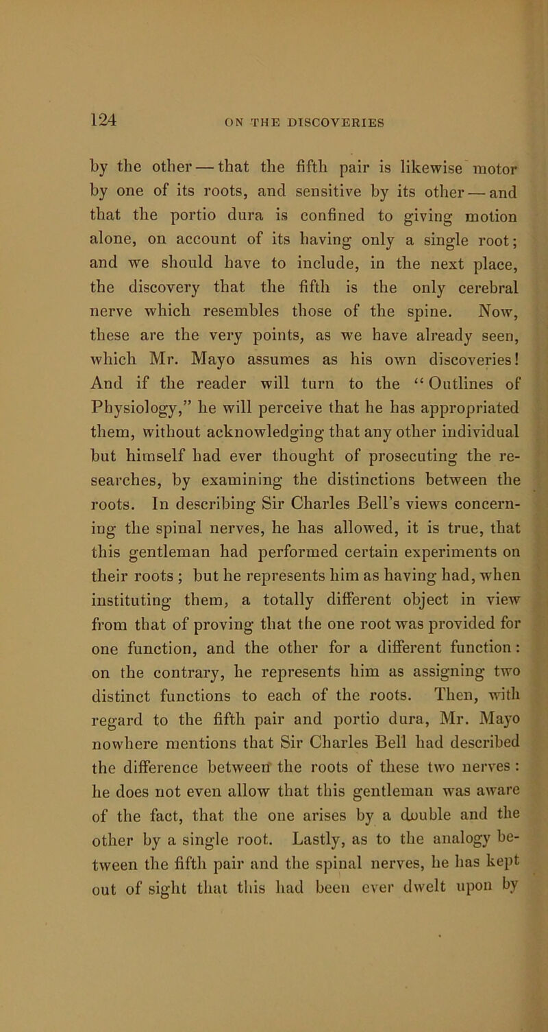 by the other — that the fifth pair is likewise motor hy one of its roots, and sensitive by its other — and that the portio dura is confined to giving motion alone, on account of its having only a single root; and we should have to include, in the next place, the discovery that the fifth is the only cerebral nerve which resembles those of the spine. Now, these are the very points, as we have already seen, which Mr. Mayo assumes as his own discoveries! And if the reader will turn to the “ Outlines of Physiology,” he will perceive that he has appropriated them, without acknowledging that any other individual but himself had ever thought of prosecuting the re- searches, by examining the distinctions between the roots. In describing Sir Charles Bell’s views concern- ing the spinal nerves, he has allowed, it is true, that this gentleman had performed certain experiments on their roots ; but he represents him as having had, when instituting them, a totally different object in view from that of proving that the one root was provided for one function, and the other for a different function: on the contrary, he represents him as assigning two distinct functions to each of the roots. Then, with regard to the fifth pair and portio dura, Mr. Mayo nowhere mentions that Sir Charles Bell had described the difference between the roots of these two nerves : he does not even allow that this gentleman was aware of the fact, that the one arises by a double and the other by a single root. Lastly, as to the analogy be- tween the fifth pair and the spinal nerves, he has kept out of sight that this had been ever dwelt upon by