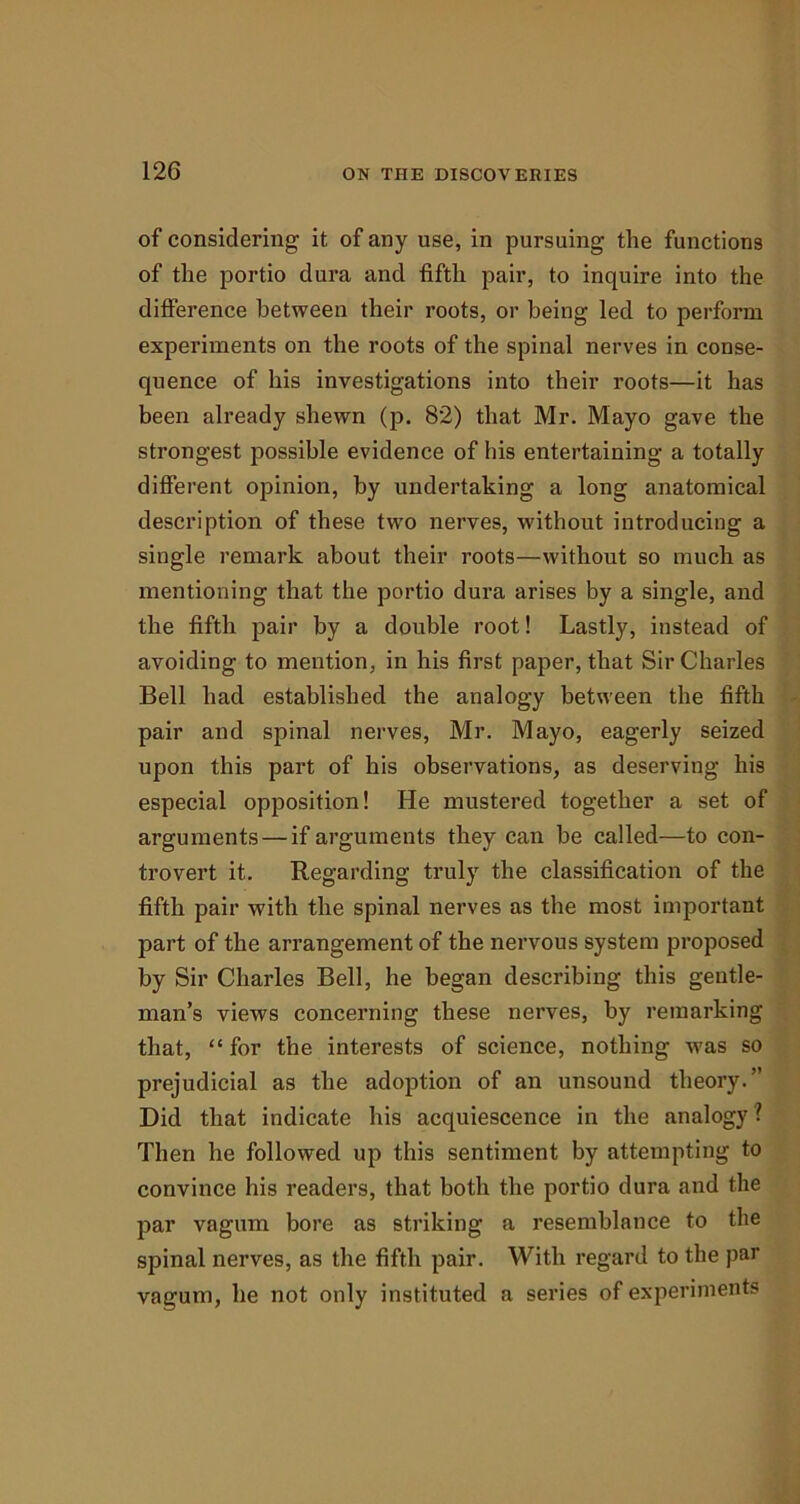 of considering it of any use, in pursuing the functions of the portio dura and fifth pair, to inquire into the difference between their roots, or being led to perform experiments on the roots of the spinal nerves in conse- quence of his investigations into their roots—it has been already shewn (p. 82) that Mr. Mayo gave the strongest possible evidence of his entertaining a totally different opinion, by undertaking a long anatomical description of these two nerves, without introducing a single remark about their roots—without so much as mentioning that the portio dura arises by a single, and the fifth pair by a double root! Lastly, instead of avoiding to mention, in his first paper, that Sir Charles Bell had established the analogy between the fifth pair and spinal nerves, Mr. Mayo, eagerly seized upon this part of his observations, as deserving his especial opposition! He mustered together a set of arguments — if arguments they can be called—to con- trovert it. Regarding truly the classification of the fifth pair with the spinal nerves as the most important part of the arrangement of the nervous system proposed by Sir Charles Bell, he began describing this gentle- man’s views concerning these nerves, by remarking that, “for the interests of science, nothing ivas so prejudicial as the adoption of an unsound theory.” Did that indicate his acquiescence in the analogy ? Then he followed up this sentiment by attempting to convince his readers, that both the portio dura and the par vagum bore as striking a resemblance to the spinal nerves, as the fifth pair. With regard to the par vagum, he not only instituted a series of experiments