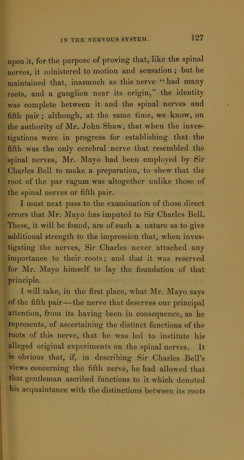 upon it, for the purpose of proving that, like the spinal nerves, it ministered to motion and sensation ; but he maintained that, inasmuch as this nerve “ had many roots, and a ganglion near its origin,” the identity was complete between it and the spinal nerves and fifth pair ; although, at the same time, we know, on the authority of Mr. John Shaw, that when the inves- tigations -were in progress for establishing that the fifth was the only cerebral nerve that resembled the spinal nerves, Mr. Mayo had been employed by Sir Charles Bell to make a preparation, to shew that the root of the par vagum was altogether unlike those of the spinal nerves or fifth pair. I must next pass to the examination of those direct errors that Mr. Mayo has imputed to Sir Charles Bell. These, it will be found, are of such a nature as to give additional strength to the impression that, when inves- tigating the nerves, Sir Charles never attached any importance to their roots; and that it was reserved for Mr. Mayo himself to lay the foundation of that principle. I will take, in the first place, what Mr. Mayo says of the fifth pair — the nerve that deserves our principal attention, from its having been in consequence, as he represents, of ascertaining the distinct functions of the roots of this nerve, that he was led to institute his alleged original experiments on the spinal nerves. It is obvious that, if, in describing Sir Charles Bell’s views concerning the fifth nerve, he had allowed that that gentleman ascribed functions to it which denoted his acquaintance with the distinctions between its roots