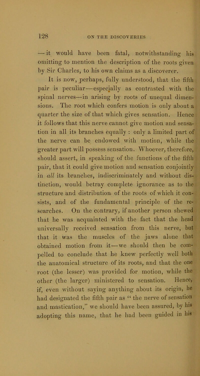 — it would have been fatal, notwithstanding his omitting to mention the description of the roots given by Sir Charles, to his own claims as a discoverer. It is now, perhaps, fully understood, that the fifth pair is peculiar — especially as contrasted with the spinal nerves—in arising by roots of unequal dimen- sions. The root which confers motion is only about a quarter the size of that which gives sensation. Hence it follows that this nerve cannot give motion and sensa- tion in all its branches equally : only a limited part of the nerve can be endowed with motion, while the greater part will possess sensation. Whoever, therefore, should assert, in speaking of the functions of the fifth pair, that it could give motion and sensation conjointly in all its branches, indiscriminately and without dis- tinction, would betray complete ignorance as to the structure and distribution, of the roots of which it con- sists, and of the fundamental principle of the re- searches. On the contrary, if another person shewed that he was acquainted with the fact that the head universally received sensation from this nerve, but that it was the muscles of the jaws alone that obtained motion from it — we should then be com- pelled to conclude that he knew perfectly well both the anatomical structure of its roots, and that the one root (the lesser) was provided for motion, while the other (the larger) ministered to sensation. Hence, if, even without saying anything about its origin, he had designated the fifth pair as “ the nerve of sensation and mastication,” we should have been assured, by Ins adopting this name, that he had been guided in his