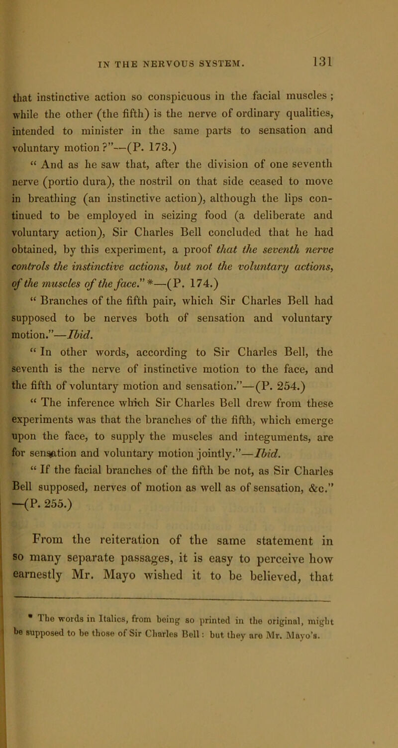 that instinctive action so conspicuous in the facial muscles ; while the other (the fifth) is the nerve of ordinary qualities, intended to minister in the same parts to sensation and voluntary motion?”—(P. 173.) “ And as he saw that, after the division of one seventh nerve (portio dura), the nostril on that side ceased to move in breathing (an instinctive action), although the lips con- tinued to be employed in seizing food (a deliberate and voluntary action), Sir Charles Bell concluded that he had obtained, by this experiment, a proof that the seventh nerve controls the instinctive actions., hut not the voluntary actions, of the muscles of the face*—(P. 174.) “ Branches of the fifth pair, which Sir Charles Bell had supposed to be nerves both of sensation and voluntary motion.”—Ibid. “ In other words, according to Sir Charles Bell, the seventh is the nerve of instinctive motion to the face, and the fifth of voluntary motion and sensation.”—(P. 254.) “ The inference which Sir Charles Bell drew from these experiments was that the branches of the fifth, which emerge upon the face, to supply the muscles and integuments, are for sen^ition and voluntary motion jointly.”—Ibid. “ If the facial branches of the fifth be not, as Sir Charles Bell supposed, nerves of motion as well as of sensation, &c.” —(P. 255.) From the reiteration of the same statement in so many separate passages, it is easy to perceive how earnestly Mr. Mayo wished it to be believed, that • Ibe words in Italics, from being so printed in tbe original, might be supposed to be those of Sir Charles Bell: but they are Mr. Mayo’s.