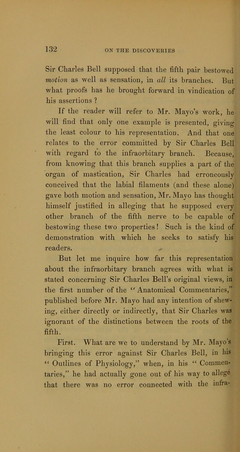 Sir Charles Bell supposed that the fifth pair bestowed motion as well as sensation, in all its branches. But what proofs has he brought forward in vindication of his assertions ? If the reader will refer to Mr. Mayo’s work, he will find that only one example is presented, giving the least colour to his representation. And that one relates to the error committed by Sir Charles Bell with regard to the infraorbitary branch. Because, from knowing that this branch supplies a part of the organ of mastication, Sir Charles had erroneously conceived that the labial filaments (and these alone) gave both motion and sensation, Mr. Mayo has thought himself justified in alleging that he supposed every other branch of the fifth nerve to be capable of bestowing these two properties! Such is the kind of demonstration with which he seeks to satisfy his readers. But let me inquire how far this representation about the infraorbitary branch agrees with what is stated concerning Sir Charles Bell’s original views, in the first number of the “Anatomical Commentaries,” published before Mr. Mayo had any intention of shew- ing, either directly or indirectly, that Sir Charles was ignorant of the distinctions between the roots of the fifth. First. What are we to understand by Mr. Mayo’s bringing this error against Sir Charles Bell, in his “ Outlines of Physiology,” when, in his “ Commen- taries,” he had actually gone out of his way to allege that there was no error connected with the infra-