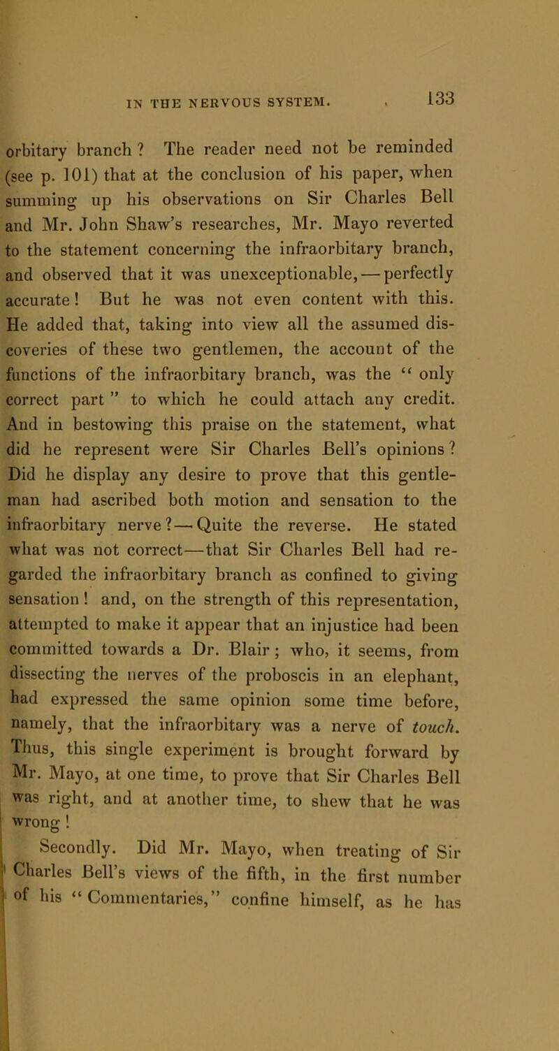 orbitary branch ? The reader need not he reminded (see p. 101) that at the conclusion of his paper, when summing up his observations on Sir Charles Bell and Mr. John Shaw’s researches, Mr. Mayo reverted to the statement concerning the infraorbitary branch, and observed that it was unexceptionable, — perfectly accurate! But he was not even content with this. He added that, taking into view all the assumed dis- coveries of these two gentlemen, the account of the functions of the infraorbitary branch, was the “ only correct part ” to which he could attach any credit. And in bestowing this praise on the statement, what did he represent were Sir Charles Bell’s opinions ? Did he display any desire to prove that this gentle- man had ascribed both motion and sensation to the infraorbitary nerve?—Quite the reverse. He stated what was not correct—that Sir Charles Bell had re- garded the infraorbitary branch as confined to giving sensation ! and, on the strength of this representation, attempted to make it appear that an injustice had been committed towards a Dr. Blair ; who, it seems, from dissecting the nerves of the proboscis in an elephant, had expressed the same opinion some time before, namely, that the infraorbitary was a nerve of touch. Thus, this single experiment is brought forward by Mr. Mayo, at one time, to prove that Sir Charles Bell was right, and at another time, to shew that he was wrong ! Secondly. Did Mr. Mayo, when treating of Sir 1 Charles Bell’s views of the fifth, in the first number of his “ Commentaries,” confine himself, as he has