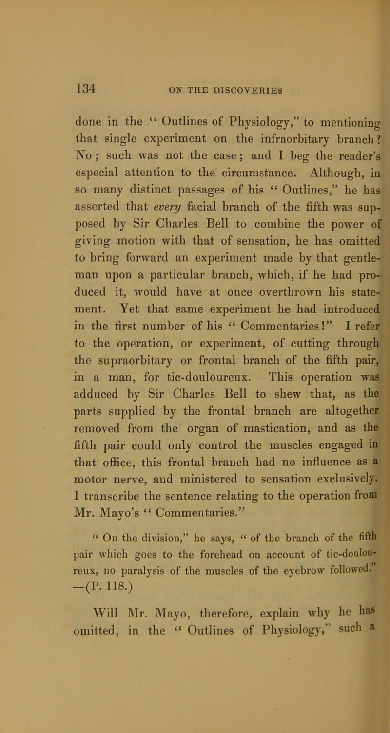 done in the “ Outlines of Physiology,” to mentioning that single experiment on the infraorbitary branch? No ; such was not the case; and I beg the reader’s especial attention to the circumstance. Although, in so many distinct passages of his “ Outlines,” he has asserted that every facial branch of the fifth was sup- posed by Sir Charles Bell to combine the power of giving motion with that of sensation, he has omitted to bring forward an experiment made by that gentle- man upon a particular branch, which, if he had pro- duced it, would have at once overthrown his state- ment. Yet that same experiment he had introduced in the first number of his “ Commentaries!” I refer to the operation, or experiment, of cutting through the supraorbitary or frontal branch of the fifth pair, in a man, for tic-douloureux. This operation was adduced by Sir Charles Bell to shew that, as the parts supplied by the frontal branch are altogether removed from the organ of mastication, and as the fifth pair could only control the muscles engaged in that office, this frontal branch had no influence as a motor nerve, and ministered to sensation exclusively. I transcribe the sentence relating to the operation from Mr. Mayo’s “ Commentaries.” “ On the division,” he says, “ of the branch of the fifth pair which goes to the forehead on account of tic-doulou- reux, no paralysis of the muscles of the eyebrow followed. —(P. 118.) Will Mr. Mayo, therefore, explain why he has omitted, in the “ Outlines of Physiology,’ such a
