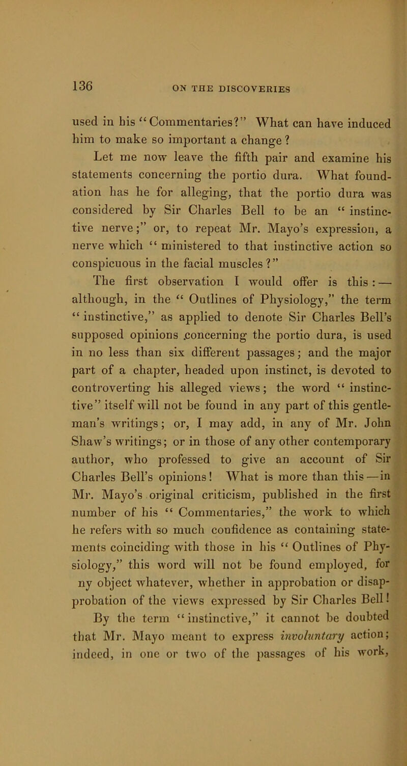 used in his “Commentaries?” What can have induced him to make so important a change ? Let me now leave the fifth pair and examine his statements concerning the portio dura. What found- ation has he for alleging, that the portio dura was considered by Sir Charles Bell to be an “ instinc- tive nerveor, to repeat Mr. Mayo’s expression, a nerve which “ ministered to that instinctive action so conspicuous in the facial muscles?” The first observation I would offer is this : — although, in the “ Outlines of Physiology,” the term “ instinctive,” as applied to denote Sir Charles Bell’s supposed opinions .concerning the portio dura, is used in no less than six different passages; and the major part of a chapter, headed upon instinct, is devoted to controverting his alleged views; the word “ instinc- tive” itself will not be found in any part of this gentle- man’s writings; or, I may add, in any of Mr. John Shaw’s writings; or in those of any other contemporary author, who professed to give an account of Sir Charles Bell’s opinions! What is more than this—in Mr. Mayo’s original criticism, published in the first number of his “ Commentaries,” the work to which he refers with so much confidence as containing state- ments coinciding with those in his “ Outlines of Phy- siology,” this word will not be found employed, for ny object whatever, whether in approbation or disap- probation of the views expressed by Sir Charles Bell! By the term “instinctive,” it cannot be doubted that Mr. Mayo meant to express involuntary action; indeed, in one or two of the passages of his work,