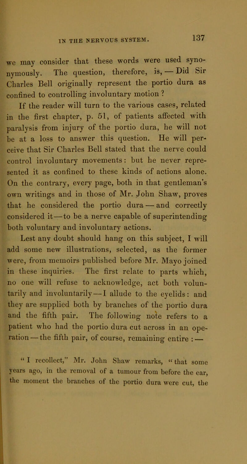 we may consider that these words were used syno- nymously. The question, therefore, is, — Did Sir Charles Bell originally represent the portio dura as confined to controlling involuntary motion ? If the reader will turn to the various cases, related in the first chapter, p. 51, of patients affected with paralysis from injury of the portio dura, he will not he at a loss to answer this question. He will per- ceive that Sir Charles Bell stated that the nerve could control involuntary movements: but he never repre- sented it as confined to these kinds of actions alone. On the contrary, every page, both in that gentleman’s own writings and in those of Mr. John Shaw, proves that he considered the portio dura — and correctly considered it — to be a nerve capable of superintending both voluntary and involuntary actions. Lest any doubt should hang on this subject, I will add some new illustrations, selected, as the former were, from memoirs published before Mr. Mayo joined in these inquiries. The first relate to parts which, no one will refuse to acknowledge, act both volun- tarily and involuntarily — I allude to the eyelids: and they are supplied both by branches of the portio dura and the fifth pair. The following note refers to a patient who had the portio dura cut across in an ope- ration— the fifth pair, of course, remaining entire : — “ I recollect,” Mr. John Shaw remarks, “ that some years ago, in the removal of a tumour from before the ear, the moment the branches of the portio dura were cut, the