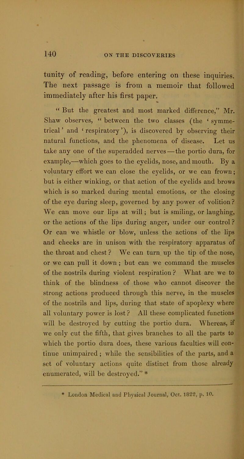 tunity of reading, before entering on these inquiries. The next passage is from a memoir that followed immediately after his first paper. “ But the greatest and most marked difference,” Mr. Shaw observes, “ between the two classes (the ‘ symme- trical ’ and ‘ respiratory ’), is discovered by observing their natural functions, and the phenomena of disease. Let us take any one of the superadded nerves—the portio dura, for example,—which goes to the eyelids, nose, and mouth. By a voluntary effort we can close the eyelids, or we can frown; but is either winking, or that action of the eyelids and brows which is so marked during mental emotions, or the closing of the eye during sleep, governed by any powder of volition? We can move our lips at will; but is smiling, or laughing, or the actions of the lips during anger, under our control ? Or can we w'histle or blow, unless the actions of the lips and cheeks are in unison with the respiratory apparatus of the throat and chest ? We can turn up the tip of the nose, or we can pull it down ; but can we command the muscles of the nostrils during violent respiration ? What are we to think of the blindness of those who cannot discover the strong actions produced through this nerve, in the muscles of the nostrils and lips, during that state of apoplexy where all voluntary power is lost ? All these complicated functions will be destroyed by cutting the portio dura. Whereas, if we only cut the fifth, that gives branches to all the parts to which the portio dura does, these various faculties will con- tinue unimpaired; while the sensibilities of the parts, and a set of voluntary actions quite distinct from those already enumerated, will be destroyed.” * * London Medical and Physical Journal, Oct. 1822, p. 10.