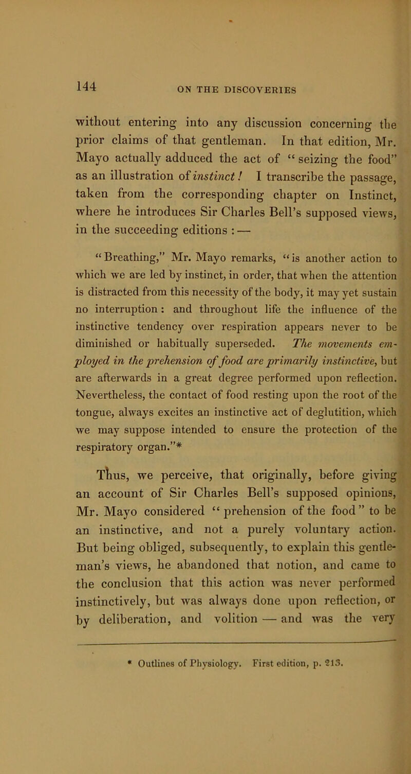 without entering into any discussion concerning the prior claims of that gentleman. In that edition, Mr. Mayo actually adduced the act of “ seizing the food” as an illustration of instinct! I transcribe the passage, taken from the corresponding chapter on Instinct, where he introduces Sir Charles Bell’s supposed views, in the succeeding editions : — “ Breathing,” Mr. Mayo remarks, “ is another action to which we are led by instinct, in order, that when the attention is distracted from this necessity of the body, it may yet sustain no interruption : and throughout life the influence of the instinctive tendency over respiration appears never to be diminished or habitually superseded. The movements em- ployed in the prehension of food are primarily instinctive, but are afterwards in a great degree performed upon reflection. Nevertheless, the contact of food resting upon the root of the tongue, always excites an instinctive act of deglutition, which we may suppose intended to ensure the protection of the respiratory organ.”* Thus, we perceive, that originally, before giving an account of Sir Charles Bell’s supposed opinions, Mr. Mayo considered “ prehension of the food” to be an instinctive, and not a purely voluntary action. But being obliged, subsequently, to explain this gentle- man’s views, he abandoned that notion, and came to the conclusion that this action was never performed instinctively, hut was always done upon reflection, or by deliberation, and volition — and was the very * Outlines of Physiology. First edition, p. 213.