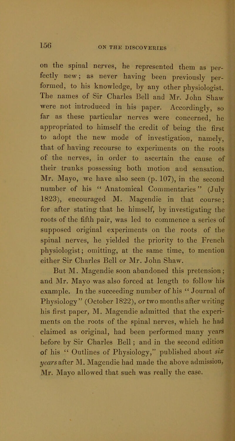 on the spinal nerves, he represented them as per- fectly new; as never having- been previously per- formed, to his knowledge, by any other physiologist. The names of Sir Charles Bell and Mr. John Shaw were not introduced in his paper. Accordingly, so far as these particular nerves were concerned, he appropriated to himself the credit of being the first to adopt the new mode of investigation, namely, that of having recourse to experiments on the roots of the nerves, in order to ascertain the cause of their trunks possessing both motion and sensation. Mr. Mayo, we have also seen (p. 107), in the second number of his “ Anatomical Commentaries ” (July 1823), encouraged M. Magendie in that course; for after stating that he himself, by investigating the roots of the fifth pair, was led to commence a series of supposed original experiments on the roots of the spinal nerves, he yielded the priority to the French physiologist; omitting, at the same time, to mention either Sir Charles Bell or Mr. John Shaw. But M. Magendie soon abandoned this pretension; and Mr. Mayo was also forced at length to follow his example. In the succeeding number of his “ Journal of Physiology” (October 1822), or two months after writing his first paper, M. Magendie admitted that the experi- ments on the roots of the spinal nerves, which he had claimed as original, had been performed many years before by Sir Charles Bell; and in the second edition of his “ Outlines of Physiology,” published about six years after M. Magendie had made the above admission, Mr. Mayo allowed that such was really the case.