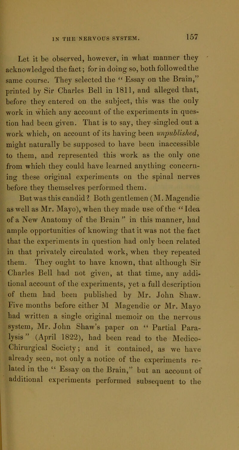 Let it be observed, however, in what manner they acknowledged the fact; for in doing so, both followed the same course. They selected the “ Essay on the Brain,” printed by Sir Charles Bell in 1811, and alleged that, before they entered on the subject, this was the only work in which any account of the experiments in ques- tion had been given. That is to say, they singled out a work which, on account of its having been unpublished, might naturally be supposed to have been inaccessible to them, and represented this work as the only one from which they could have learned anything concern- ing these original experiments on the spinal nerves before they themselves performed them. But was this candid? Both gentlemen (M.Magendie as well as Mr. Mayo), when they made use of the “ Idea of a New Anatomy of the Brain ” in this manner, had ample opportunities of knowing that it was not the fact that the experiments in question had only been related in that privately circulated work, when they repeated them. They ought to have known, that although Sir Charles Bell had not given, at that time, any addi- tional account of the experiments, yet a full description of them had been published by Mr. John Shaw. Five months before either M Magendie or Mr. Mayo had written a single original memoir on the nervous system, Mr. John Shaw’s paper on “ Partial Para- lysis ” (April 1822), had been read to the Medico- Chirurgical Society; and it contained, as we have already seen, not only a notice of the experiments re- lated in the “ Essay on the Brain,” but an account of additional experiments performed subsequent to the