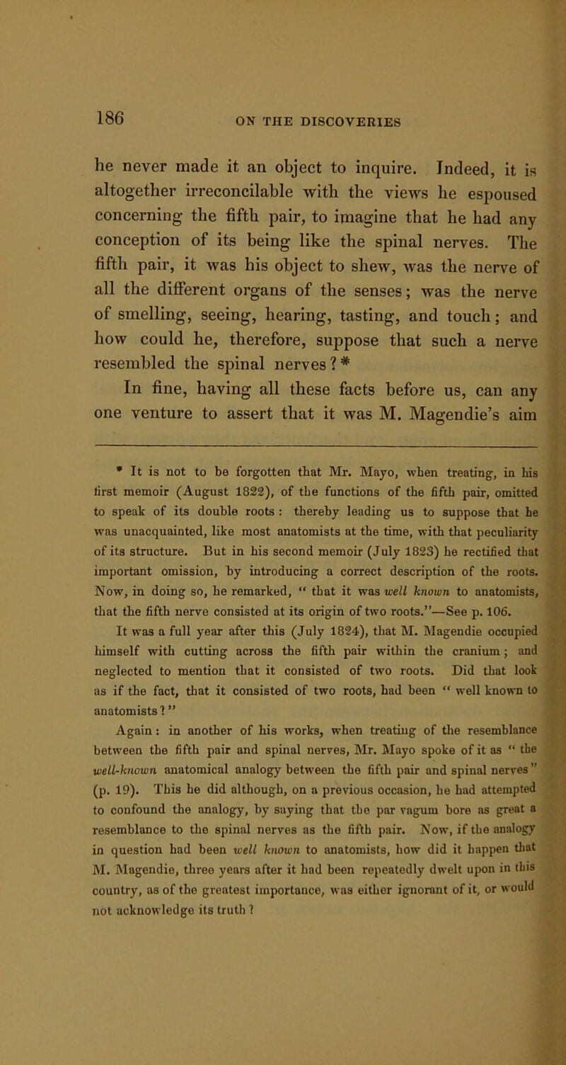 he never made it an object to inquire. Indeed, it is altogether irreconcilable with the views he espoused concerning the fifth pair, to imagine that he had any conception of its being like the spinal nerves. The fifth pair, it was his object to shew, was the nerve of all the different organs of the senses; was the nerve of smelling, seeing, hearing, tasting, and touch; and how could he, therefore, suppose that such a nerve resembled the spinal nerves 1 * In fine, having all these facts before us, can any one venture to assert that it was M. Magendie’s aim * It is not to be forgotten that Mr. Mayo, when treating, in his first memoir (August 1822), of the functions of the fifth pair, omitted to speak of its double roots : thereby leading us to suppose that he was unacquainted, like most anatomists at the time, with that peculiarity of its structure. But in his second memoir (July 1823) he rectified that important omission, by introducing a correct description of the roots. Now, in doing so, he remarked, “ that it was well known to anatomists, that the fifth nerve consisted at its origin of two roots.”—See p. 106. It was a full year after this (July 1824), that M. Magendie occupied himself with cutting across the fifth pair within the cranium; and neglected to mention that it consisted of two roots. Did that look as if the fact, that it consisted of two roots, had been “ well known to anatomists'! ” Again: in another of his works, when treating of the resemblance between the fifth pair and spinal nerves, Mr. Mayo spoke of it as “ the well-known anatomical analogy between the fifth pair and spinal nerves ” (p. 19). This he did although, on a previous occasion, he had attempted to confound the analogy, by saying that the par vagurn bore as great a resemblance to the spinal nerves as the fifth pair. Now, if the analogy in question had been well known to anatomists, how did it happen that M. Magendie, three years after it had been repeatedly dwelt upon in this country, as of the greatest importance, was either ignorant of it, or would not acknowledge its truth 1