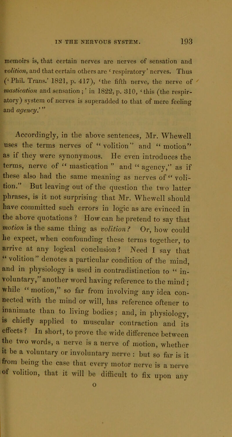 memoirs is, that certain nerves are nerves of sensation and volition, and that certain others are ‘ respiratory’ nerves. Thus (‘Phil. Trans.’ 1821, p. 417), ‘the fifth nerve, the nerve of ' mastication and sensation ; ’ in 1822, p. 310, ‘ this (the respir- atory) system of nerves is superadded to that of mere feeling and agency' ” Accordingly, in tlie above sentences, Mr. Whewell uses the terms nerves of “volition” and “motion” as if they were synonymous. He even introduces the terms, nerve of “ mastication ” and “ agency,” as if these also had the same meaning as nerves of “ voli- tion.” But leaving out of the question the two latter phrases, is it not surprising that Mr. Whewell should have committed such errors in logic as are evinced in the above quotations ? How can he pretend to say that motion is the same thing as volition? Or, how could he expect, when confounding these terms together, to arrive at any logical conclusion? Need I say that “volition’ denotes a particular condition of the mind, and in physiology is used in contradistinction to “ in- voluntary,” another word having reference to the mind ; while “ motion,” so far from involving any idea con- nected with the mind or will, has reference oftener to inanimate than to living bodies; and, in physiology, is chiefly applied to muscular contraction and its effects ? In short, to prove the wide difference between the two words, a nerve is a nerve of motion, whether it be a voluntary or involuntary nerve : hut so far is it from being the case that every motor nerve is a nerve of volition, that it will he difficult to fix upon any o