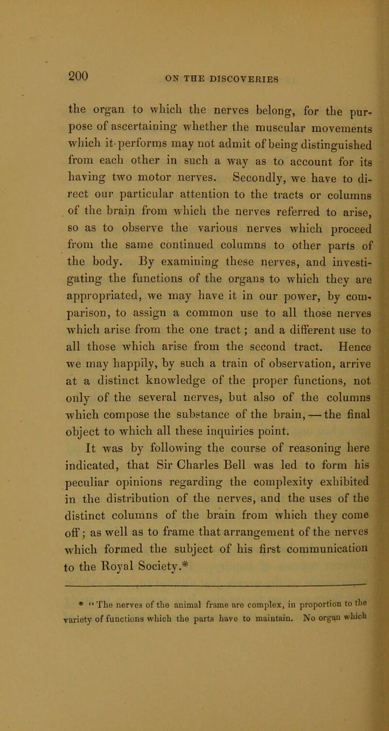 the organ to which the nerves belong, for the pur- pose of ascertaining whether the muscular movements which it-performs may not admit of being distinguished from each other in such a way as to account for its having two motor nerves. Secondly, we have to di- rect our particular attention to the tracts or columns of the brain from which the nerves referred to arise, so as to observe the various nerves which proceed from the same continued columns to other parts of the body. By examining these nerves, and investi- gating the functions of the organs to which they are appropriated, we may have it in our power, by com- parison, to assign a common use to all those nerves which arise from the one tract; and a different use to all those which arise from the second tract. Hence we may happily, by such a train of observation, arrive at a distinct knowledge of the proper functions, not only of the several nerves, but also of the columns which compose the substance of the brain, — the final object to which all these inquiries point. It was by following the course of reasoning here indicated, that Sir Charles Bell tvas led to form his peculiar opinions regarding the complexity exhibited in the distribution of the nerves, and the uses of the distinct columns of the brain from which they come off; as well as to frame that arrangement of the nerves which formed the subject of his first communication to the lloyal Society.* * “ The nerves of the animal frame are complex, in proportion to the variety of functions which the parts have to maintain. No organ which