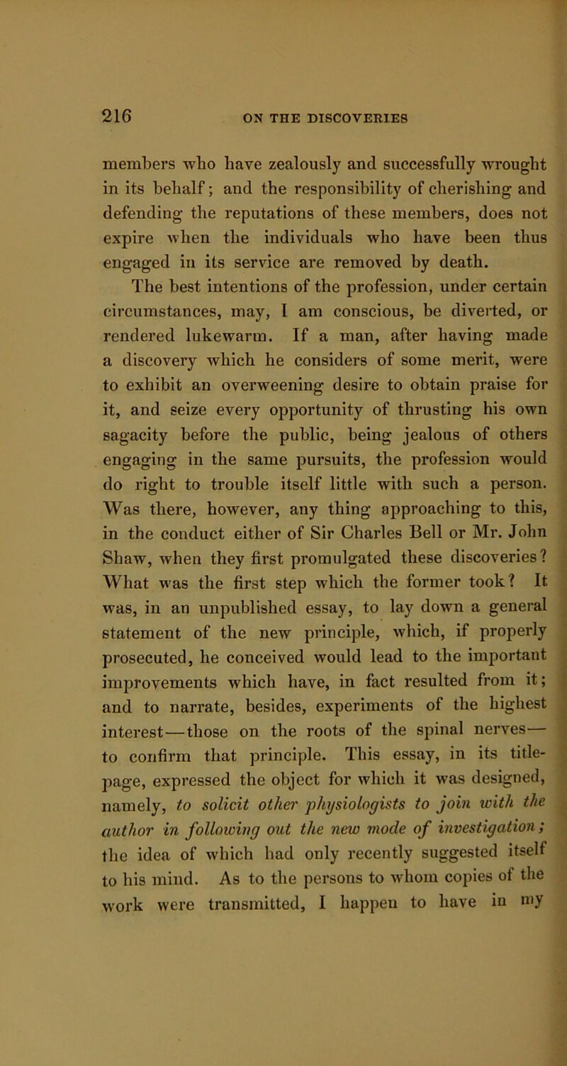 members who have zealously and successfully wrought in its behalf; and the responsibility of cherishing and defending the reputations of these members, does not expire when the individuals who have been thus engaged in its service are removed by death. The best intentions of the profession, under certain circumstances, may, 1 am conscious, be diverted, or rendered lukewarm. If a man, after having made a discovery which he considers of some merit, were to exhibit an overweening desire to obtain praise for it, and seize every opportunity of thrusting his own sagacity before the public, being jealous of others engaging in the same pursuits, the profession would do right to trouble itself little with such a person. Was there, however, any thing approaching to this, in the conduct either of Sir Charles Bell or Mr. John Shaw, when they first promulgated these discoveries? What was the first step which the former took? It was, in an unpublished essay, to lay down a general statement of the new principle, which, if properly prosecuted, he conceived would lead to the important improvements which have, in fact resulted from it; and to narrate, besides, experiments of the highest interest—those on the roots of the spinal nerves— to confirm that principle. This essay, in its title- page, expressed the object for which it was designed, namely, to solicit other physiologists to join with the author in following out the new mode of investigation; the idea of which had only recently suggested itself to his mind. As to the persons to whom copies ot the work were transmitted, I happen to have iu my