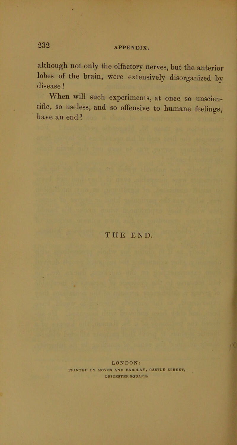 APPENDIX. although not only the olfactory nerves, but the anterior lobes of the brain, were extensively disorganized by disease! When will such experiments, at once so unscien- tific, so useless, and so offensive to humane feelings, have an end? THE END. LONDON: 1‘RINTED RY MOYE8 AND BARCLAY, CASTLE STREET, LEICESTER SQUARE.