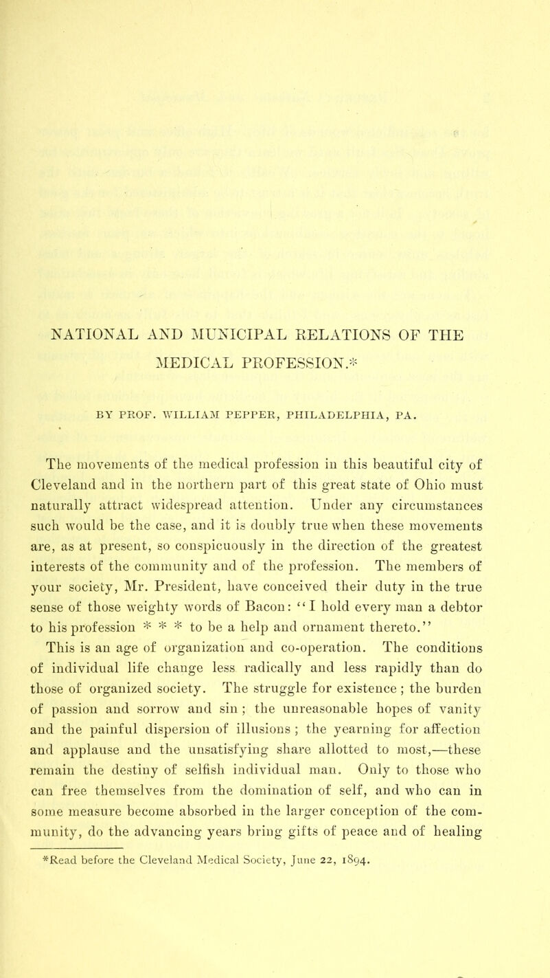 NATIONAL AND MUNICIPAL RELATIONS OF THE MEDICAL PROFESSION.* BY PROF. WILLIAM PEPPER, PHILADELPHIA, PA. The movements of the medical profession in this beautiful city of Cleveland and in the northern part of this great state of Ohio must naturally attract widespread attention. Under any circumstances such would be the case, and it is doubly true when these movements are, as at present, so conspicuously in the direction of the greatest interests of the community and of the profession. The members of your society, Mr. President, have conceived their duty in the true sense of those weighty words of Bacon: “ I hold every man a debtor to his profession * * * to be a help and ornament thereto.” This is an age of organization and co-operation. The conditions of individual life change less radically and less rapidly than do those of organized society. The struggle for existence ; the burden of passion and sorrow and sin ; the unreasonable hopes of vanity and the painful dispersion of illusions ; the yearning for affection and applause and the unsatisfying share allotted to most,—these remain the destiny of selfish individual man. Only to those who can free themselves from the domination of self, and who can in some measure become absorbed in the larger conception of the com- munity, do the advancing years bring gifts of peace and of healing *Read before the Cleveland Medical Society, June 22, 1894.