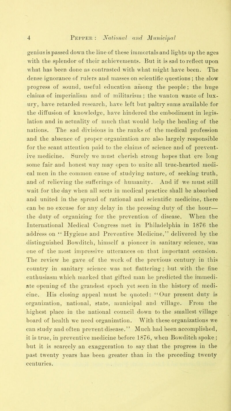 genius is passed down the line of these immortals and lights up the ages with the splendor of their achievements. But it is sad to reflect upon what has been done as contrasted with what might have been. The dense ignorance of rulers and masses on scientific questions ; the slow progress of sound, useful education among the people; the huge claims of imperialism and of militarism ; the wanton waste of lux- ury, have retarded research, have left but paltry sums available for the diffusion of knowledge, have hindered the embodiment in legis- lation and in actuality of much that would help the healiug of the nations. The sad divisions in the ranks of the medical profession and the absence of proper organization are also largely responsible for the scant attention paid to the claims of science and of prevent- ive medicine. Surely we must cherish strong hopes that ere long some fair and honest way may open to unite all true-hearted medi- cal men in the common cause of studying nature, of seeking truth, and of relieving the sufferings of humanity. And if we must still wait for the day when all sects in medical practice shall be absorbed and united in the spread of rational and scientific medicine, there can be no excuse for any delay in the pressing duty of the hour— the duty of organizing for the prevention of disease. When the International Medical Congress met in Philadelphia in 1876 the address on “ Hygiene and Preventive Medicine,” delivered by the distinguished Bowditcli, himself a pioneer in sanitary science, was one of the most impressive utterances on that important occasion. The review he gave of the work of the previous century in this country in sanitary science was not flattering ; but with the fine enthusiasm which marked that gifted man he predicted the immedi- ate opening of the grandest epoch yet seen in the history of medi- cine. His closing appeal must be quoted: “Our present duty is organization, national, state, municipal and village. From the highest place in the national council down to the smallest village board of health we need organization. With these organizations we can study and often prevent disease.” Much had been accomplished, it is true, in preventive medicine before 1876, when Bowditch spoke ; but it is scarcely an exaggeration to say that the progress in the past twenty years has been greater than in the preceding twenty centuries.