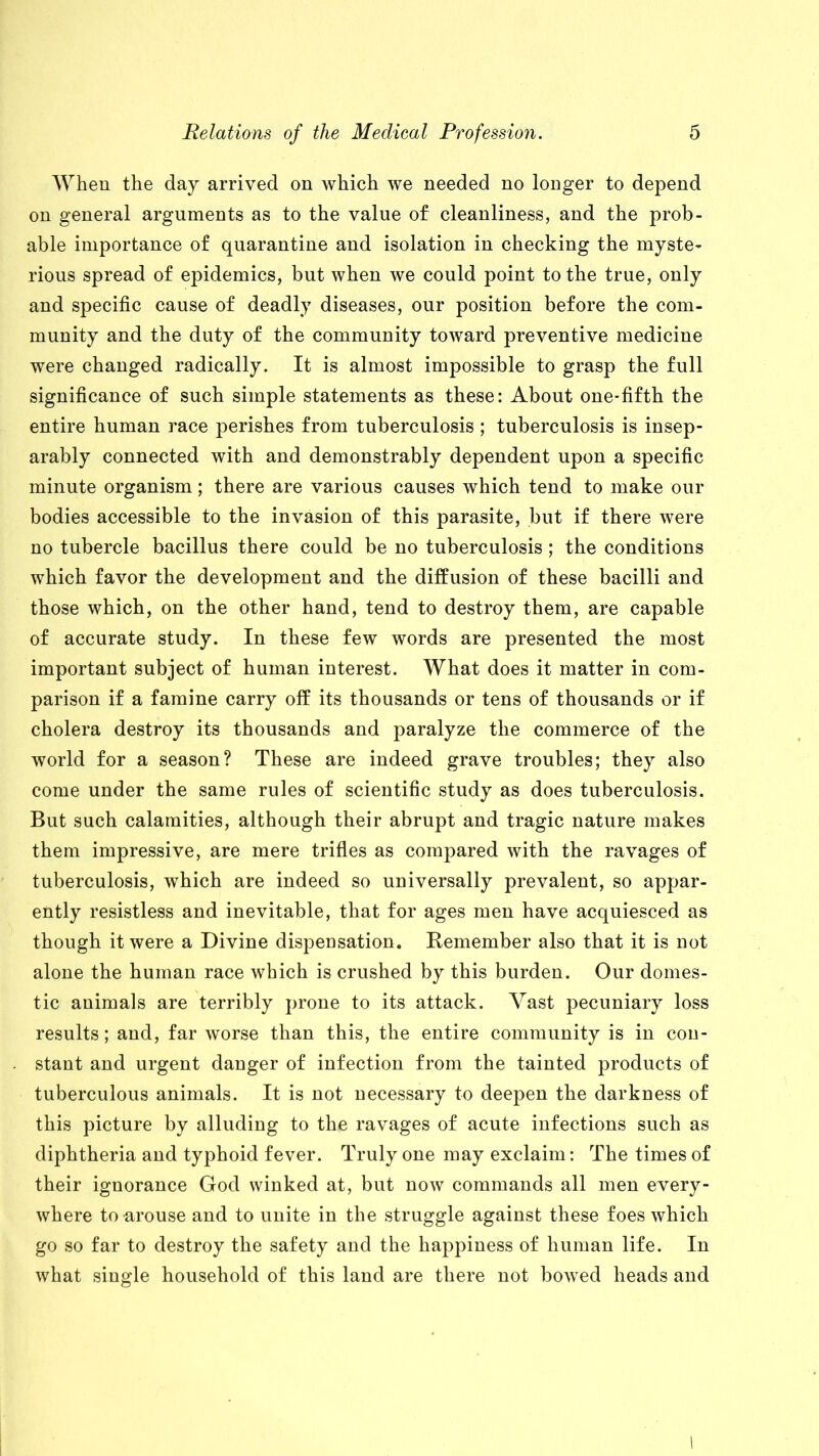 When the day arrived on which we needed no longer to depend on general arguments as to the value of cleanliness, and the prob- able importance of quarantine and isolation in checking the myste- rious spread of epidemics, but when we could point to the true, only and specific cause of deadly diseases, our position before the com- munity and the duty of the community toward preventive medicine were changed radically. It is almost impossible to grasp the full significance of such simple statements as these: About one-fifth the entire human race perishes from tuberculosis ; tuberculosis is insep- arably connected with and demonstrably dependent upon a specific minute organism; there are various causes which tend to make our bodies accessible to the invasion of this parasite, but if there were no tubercle bacillus there could be no tuberculosis ; the conditions which favor the development and the diffusion of these bacilli and those which, on the other hand, tend to destroy them, are capable of accurate study. In these few words are presented the most important subject of human interest. What does it matter in com- parison if a famine carry off its thousands or tens of thousands or if cholera destroy its thousands and paralyze the commerce of the world for a season? These are indeed grave troubles; they also come under the same rules of scientific study as does tuberculosis. But such calamities, although their abrupt and tragic nature makes them impressive, are mere trifles as compared with the ravages of tuberculosis, Avhich are indeed so universally prevalent, so appar- ently resistless and inevitable, that for ages men have acquiesced as though it were a Divine dispensation. Remember also that it is not alone the human race which is crushed by this burden. Our domes- tic animals are terribly prone to its attack. Vast pecuniary loss results; and, far worse than this, the entire community is in con- stant and urgent danger of infection from the tainted products of tuberculous animals. It is not necessary to deepen the darkness of this picture by alluding to the ravages of acute infections such as diphtheria and typhoid fever. Truly one may exclaim: The times of their ignorance God winked at, but now commands all men every- where to arouse and to unite in the struggle against these foes which go so far to destroy the safety and the happiness of human life. In what single household of this land are there not bowed heads and