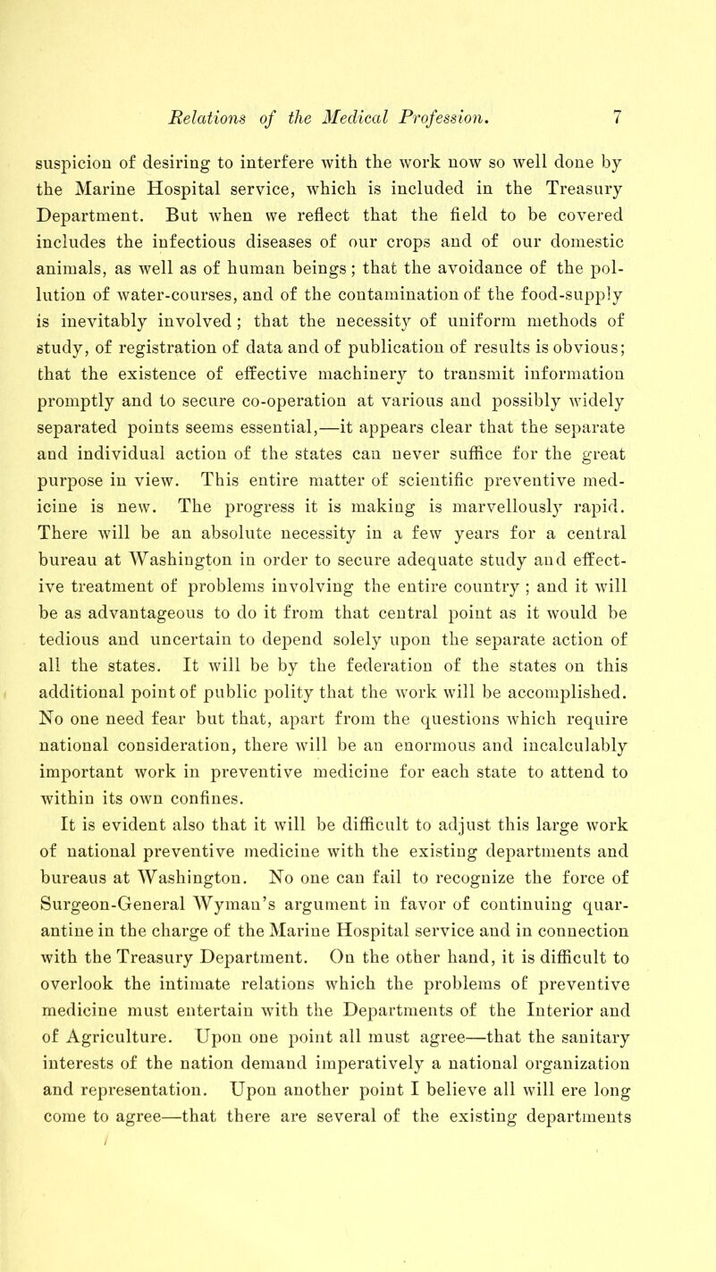 suspicion of desiring to interfere with the work now so well done by the Marine Hospital service, which is included in the Treasury Department. But when we reflect that the field to be covered includes the infectious diseases of our crops and of our domestic animals, as well as of human beings; that the avoidance of the pol- lution of water-courses, and of the contamination of the food-supply is inevitably involved; that the necessity of uniform methods of study, of registration of data and of publication of results is obvious; that the existence of effective machinery to transmit information promptly and to secure co-operation at various and possibly widely separated points seems essential,—it appears clear that the separate and individual action of the states can never suffice for the great purpose in view. This entire matter of scientific preventive med- icine is new. The progress it is making is marvellously rapid. There will be an absolute necessity in a few years for a central bureau at Washington in order to secure adequate study and effect- ive treatment of problems involving the entire country ; and it will be as advantageous to do it from that central point as it would be tedious and uncertain to depend solely upon the separate action of all the states. It will be by the federation of the states on this additional point of public polity that the work will be accomplished. No one need fear but that, apart from the questions which require national consideration, there will be an enormous and incalculably important work in preventive medicine for each state to attend to within its own confines. It is evident also that it will be difficult to adjust this large work of national preventive medicine with the existing departments and bureaus at Washington. No one can fail to recognize the force of Surgeon-General Wyman’s argument in favor of continuing quar- antine in the charge of the Marine Hospital service and in connection with the Treasury Department. On the other hand, it is difficult to overlook the intimate relations which the problems of preventive medicine must entertain with the Departments of the Interior and of Agriculture. Upon one point all must agree—that the sanitary interests of the nation demand imperatively a national organization and representation. Upon another point I believe all will ere long come to agree—that there are several of the existing departments