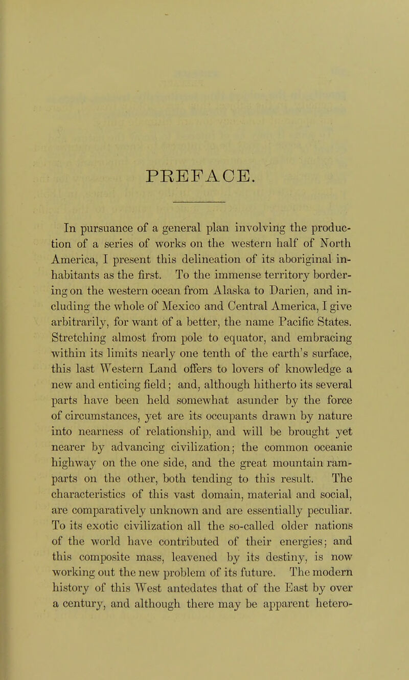 PREFACE. In pursuance of a general plan involving the produc- tion of a series of works on the western half of North America, I present this delineation of its aboriginal in- habitants as the first. To the immense territory border- ing on the western ocean from Alaska to Darien, and in- cluding the whole of Mexico and Central America, I give arbitrarily, for want of a better, the name Pacific States. Stretching almost from pole to equator, and embracing within its limits nearly one tenth of the earth’s surface, this last Western Land offers to lovers of knowledge a new and enticing field; and, although hitherto its several parts have been held somewhat asunder by the force of circumstances, yet are its occupants drawn by nature into nearness of relationship, and will be brought yet nearer by advancing civilization; the common oceanic highway on the one side, and the great mountain ram- parts on the other, both tending to this result. The characteristics of this vast domain, material and social, are comparatively unknown and are essentially peculiar. To its exotic civilization all the so-called older nations of the world have contributed of their energies; and this composite mass, leavened by its destiny, is now working out the new problem of its future. The modern history of this West antedates that of the East by over a century, and although there may be apparent hetero-