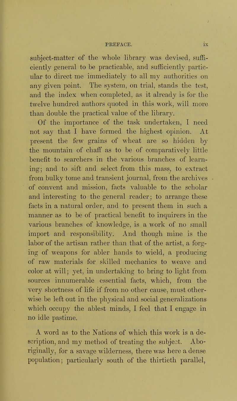 / PKEFACE. ix subject-matter of the whole library was devised, suffi- ciently general to be practicable, and sufficiently partic- ular to direct me immediately to all my authorities on any given point. The system, on trial, stands the test, and the index when completed, as it already is for the twelve hundred authors quoted in this work, will more than double the practical value of the librar3\ Of the importance of the task undertaken, I need not say that I have formed the highest opinion. At present the few grains of wheat are so hidden by the mountain of chaff as to be of comparatively little benefit to searchers in the various branches of learn- ing; and to sift and select from this mass, to extract from bulky tome and transient journal, from the archives of convent and mission, facts valuable to the scholar and interesting to the general reader; to arrange these facts in a natural order, and to present them in such a manner as to be of practical benefit to inquirers in the various branches of knowledge, is a work of no small import and responsibility. And though mine is the labor of the artisan rather than that of the artist, a forg- ing of weapons for abler hands to wield, a producing of raw materials for skilled mechanics to weave and color at will; yet, in undertaking to bring to light from sources innumerable essential facts, which, from the very shortness of life if from no other cause, must other- wise be left out in the physical and social generalizations which occupy the ablest minds, I feel that I engage in no idle pastime. A word as to the Nations of which this work is a de- scription, and my method of treating the subject. Abo- riginally, for a savage wilderness, there was here a dense population; particularly south of the thirtieth parallel,