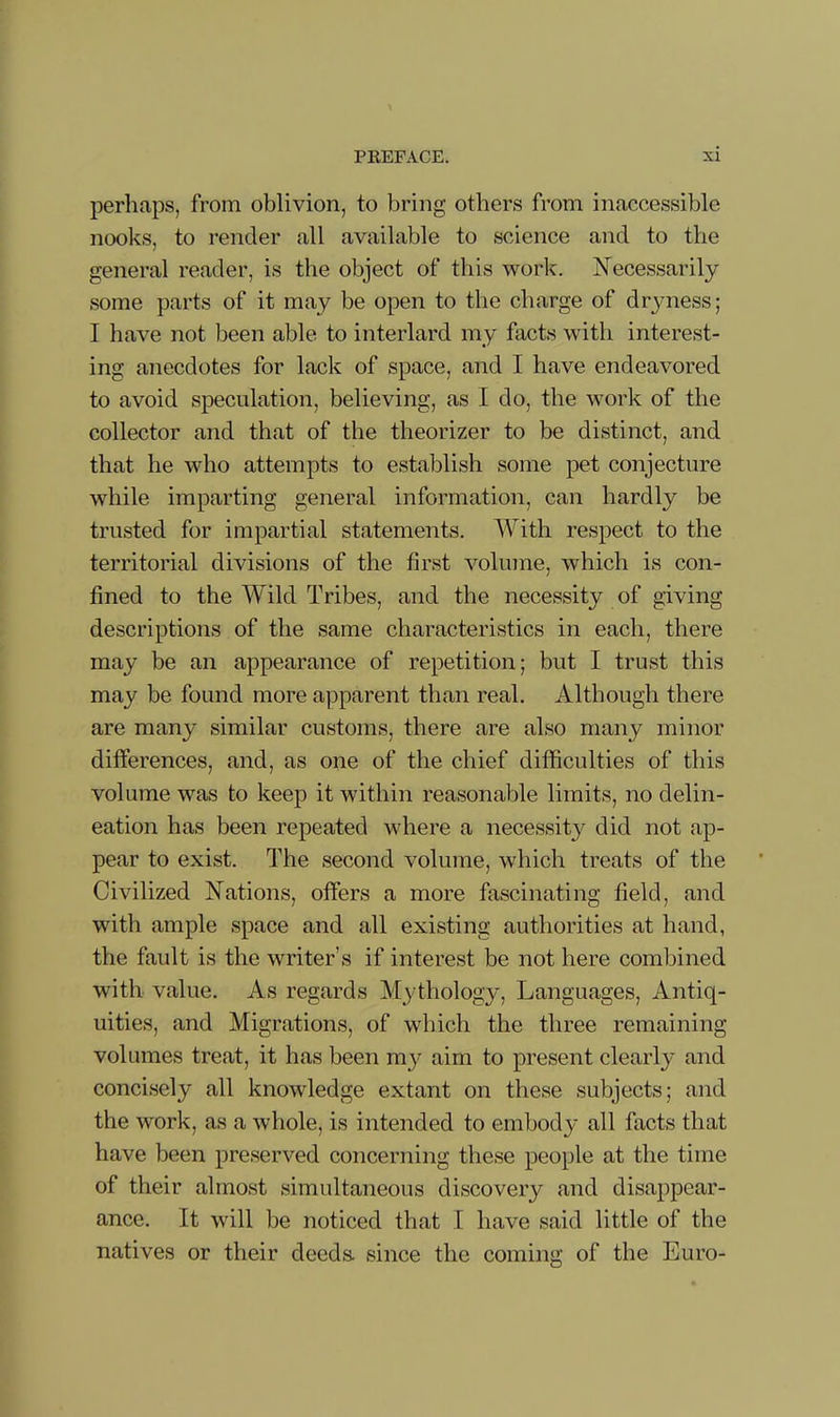 perliaps, from oblivion, to bring others from inaccessible nooks, to render all available to science and to the general reader, is the object of this work. Necessarily some parts of it may be open to the charge of drjmess; I have not been able to interlard my facts with interest- ing anecdotes for lack of space, and I have endeavored to avoid speculation, believing, as I do, the work of the collector and that of the theorizer to be distinct, and that he who attempts to establish some pet conjecture while imparting general information, can hardly be trusted for impartial statements. With respect to the territorial divisions of the first volume, which is con- fined to the Wild Tribes, and the necessity of giving descriptions of the same characteristics in each, there may be an appearance of repetition; but I trust this may be found more apparent than real. Although there are many similar customs, there are also many minor differences, and, as one of the chief difficulties of this volume was to keep it within reasonable limits, no delin- eation has been repeated where a necessity did not ap- pear to exist. The second volume, which treats of the Civilized Nations, offers a more fascinating field, and with ample space and all existing authorities at hand, the fault is the writer’s if interest be not here combined with value. As regards Mjdhology, Languages, Antiq- uities, and Migrations, of which the three remaining volumes treat, it has been my aim to present clearly and concisely all knowledge extant on these subjects; and the work, as a whole, is intended to embody all facts that have been preserved concerning these people at the time of their almost simultaneous discovery and disappear- ance. It will be noticed that I have said little of the natives or their deeds, since the coming of the Euro-