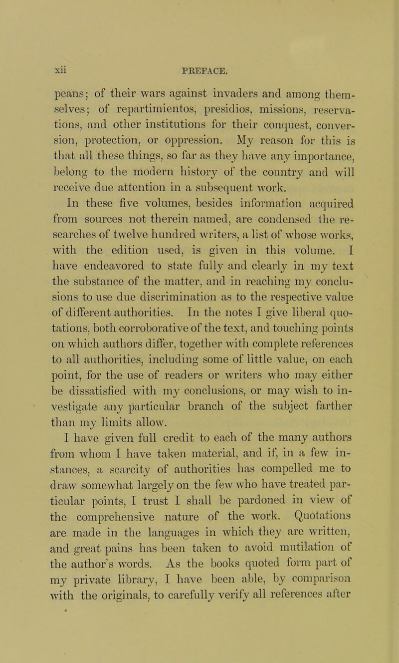 peans; of their wars against invaders and among them- selves; of repartimientos, presidios, missions, reserva- tions, and other institutions for their conquest, conver- sion, protection, or oppression. My reason for this is that all these things, so far as they have any importance, belong to the modern history of the country and will receive due attention in a subsequent work. In these five volumes, besides information acquired from sources not therein named, are condensed the re- searches of twelve hundred writers, a list of whose works, with the edition used, is given in this volume. 1 have endeavored to state fully and clearly in my text the substance of the matter, and in reaching my conclu- sions to use due discrimination as to the respective value of diiferent authorities. In the notes I give liberal quo- tations, both corroborative of the text, and touching points on which authors differ, together with complete references to all authorities, including some of little value, on each point, for the use of readers or writers who may either be dissatisfied with my conclusions, or may wish to in- vestigate any particular branch of the subject farther than my limits allow. I have given full credit to each of the many authors from whom I have taken material, and if, in a few in- stances, a scarcity of authorities has compelled me to draw somewhat largely on the few who have treated par- ticular points, I trust I shall be pardoned in view of the comprehensive nature of the work. Quotations are made in the languages in which they are written, and great pains has been taken to avoid mutilation of the author’s words. As the books quoted form part of my private library, I have been able, by compnri.'-'OJi with the originals, to carefully verify all references after