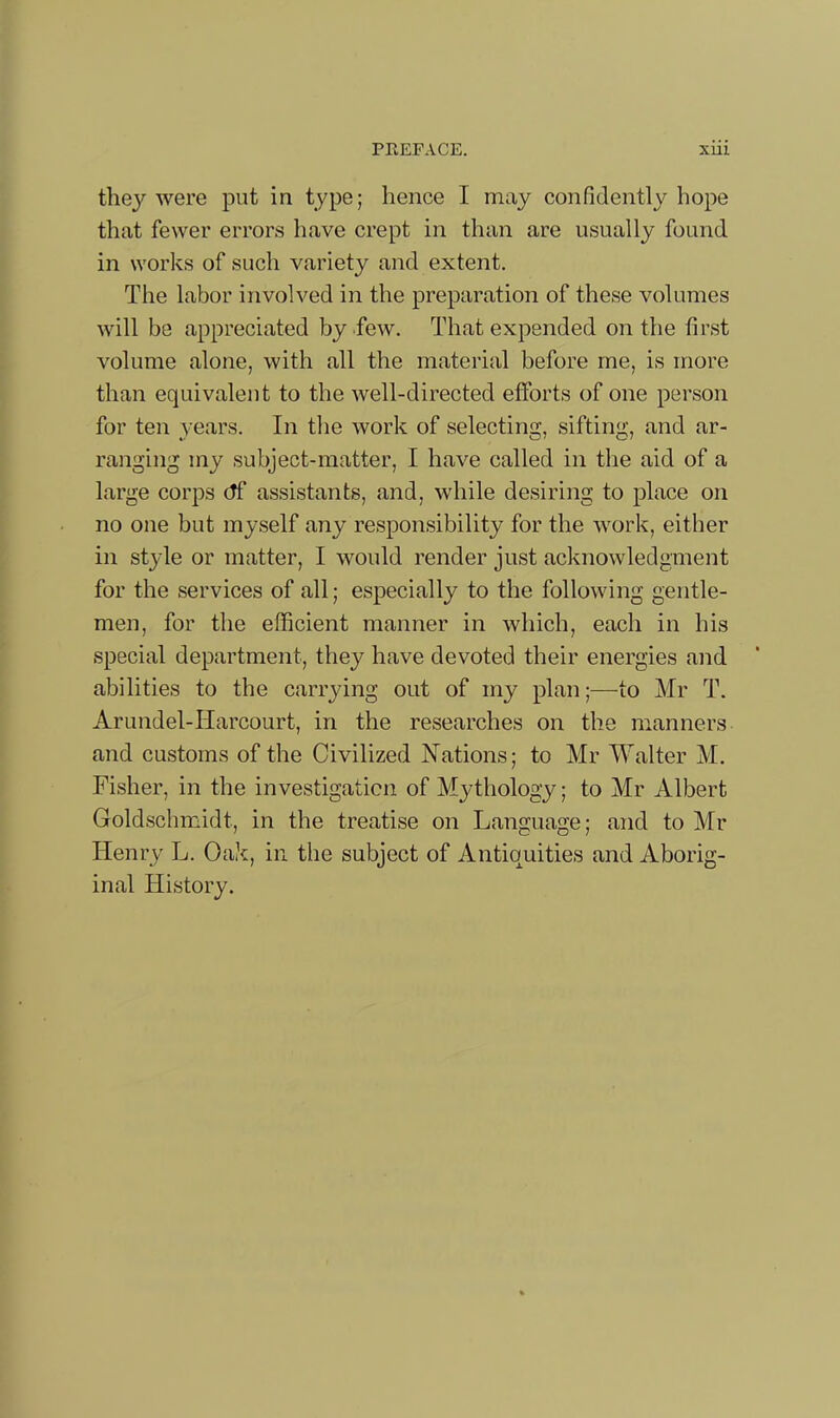 they were put in type; hence I may confidently hope that fewer errors have crept in than are usually found in works of such variety and extent. The labor involved in the preparation of these volumes will be appreciated by .few. That expended on the first volume alone, with all the material before me, is more than equivalent to the well-directed efforts of one person for ten years. In the work of selecting, sifting, and ar- ranging my subject-matter, I have called in the aid of a large corps df assistants, and, while desiring to place on no one but myself any responsibility for the work, either in style or matter, I would render just acknowledgment for the services of all; especially to the following gentle- men, for the efficient manner in which, each in his special department, they have devoted their energies and abilities to the carrying out of my plan;—to Mr T. Arundel-Harcourt, in the researches on the manners and customs of the Civilized Nations; to Mr Walter M. Fisher, in the investigation of Mythology; to Mr Albert Goldschmidt, in the treatise on Language; and to Mr Henry L. Oak, in the subject of Antiquities and Aborig- inal History.