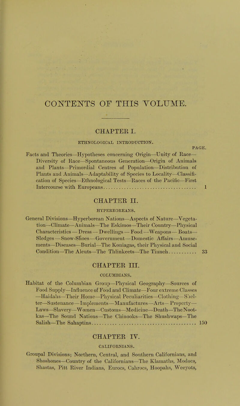 COOTEOTS OF THIS YOLHME. CHAPTER I. ETHNOLOGICAL INTRODUCTION. PAGE. Facts and Theories—Hypotheses concerning Origin—Unity of Race— Diversity of Race—Spontaneous Generation—Origin of Animals and Plants—Primordial Centres of Population—Distribution of Plants and Animals—^Adaptability of Species to Locality—^Classifi- cation of Species—-Ethnological Tests—Races of the Pacific—Fu'st Intercourse with Europeans 1 CHAPTER II. HYPERBOREANS. General Divisions—Hyperborean Nations—Aspects of Nature—Vegeta- tion—Climate—Animals—The Eskimos—Their Countiy—Physical Characteristics — Dress — Dwellings — Food —Weapons— Boats— Sledges — Snow-Slioes—Government—Domestic Afiairs—Amuse- ments—Diseases—Burial—The Koniagas, their Physical and Social Condition—The Aleuts—The Thlinkeets—The Tiiiueh 33 CHAPTER III. COLUMBIANS. Habitat of the Columbian Group—Physical Geography—Sources of Food Supply—Influence of Food and Climate—Four extreme Classes —Haidahs—Their Home—Physical Peculiarities—Clothing—Shel- ter—Sustenance—Implements—-Manufactures—Arts— Property— Laws—Slavery—Women—Customs—Medicine—Death—TheNoot- kas—The Sound Nations—The Chinooks—The Shushwaps—The Salish—The Sahaptins 150 CHAPTER IV. CALIFORNIANS. Groupal Divisions; Northern, Central, and Southern Californians, and Shoshones—Country of the Californians—The Klamaths, Modocs, Shastas, Pitt River Indians, Eurocs, Cahrocs, Hoopahs, Wceyots,