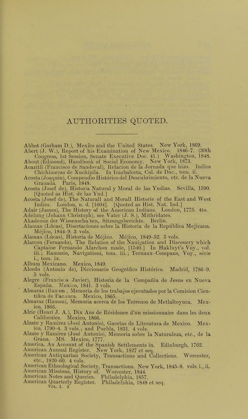 AUTHOKITIES QUOTED. Abliot (Gorham D.), Mexico and the United States. New York, 1869. Abert (J. W.), Report of his Examination of New Mexico. 1846-7. (30th Congress, 1st Session, Senate Executive Doc. 41.) Washington, 1848. About (Edmond), Handbook of Social Economy. New York, 1873. Acazitli (Francisco de Sandoval), Kelacion de la Jornada que hizo. Indios Chichimecas dc Xuchipila. In Icazbalceta, Col. de Doc., tom. ii. Acosta (Joaquin), Compendio Histdrico del Descubrimiento, etc. de laNueva Granada. Paris, 1848. Acosta (Josef de), Historia Natural y Moral de las Yndias. Sevilla, 1590. [Quoted as Hist, de las Ynd.] Acosta (Josef de). The Natural! and Morall Historic of the East and West Indies. London, n. d. [1604]. [Quoted as Hist. Nat. Ind.] Adair (James), The History of the American Indians. London, 1775. 4to. Adelung (Johann Christoph), see Vater (J. S.), Mithridates. Akademie der WissenschaTen, Sitzungsberichte. Berlin. Alanian (Ldcas), Disertaciones sobre la Historia de la Repiiblica Mejicana. Mejico, 1844-9. 3 vols. Alamau (Lucas), Historia de Mdjico. Mejico, 1849-52. 5 vols. Alarcon (Fernando), The Relation of the Nauigation and Discouery which Captaine Fernando Alarchon made, [1540.] In Hakluyt’s Voy., vol. iii.; Ramusio, Navigation!, tom. iii. j Tcrnaux-Comiians, Voy., serie i., tom. ix. Album Mexicano. Mexico, 1849. Alcedo (Antonio de), Diccionario Geogrdlico Historico. Madrid, 1786-9. 5 vols. Alegre (Francisco Javier), Historia de la Compania de Jesus en Nueva Espafia. Mexico, 1841. 3 vols. Almaraz (Ramon , Meinoria de los trabajos ejecutadosporla Comision Cien- tilica de Pacuuca. Mexico, 1865. Almaraz (Ramon), Memoria acerca de los Terrenos de Metlaltoyuca. Mex- ico, 1866. Alric (Henri J. A.), Dix Ans de Rdsidence d’un missionnaire dans les deux Californies. Mexico, 1866. Alzate y Ramirez (.Josd Antonio), Gacetas de Literatura de Mexico. Mex- ico, 1790-4. 3 vols.; and Puebla, 1831. 4 vols. Alzate y Ramirez (Jos^ Antonio), Memoria sobre la Naturaleza, etc., de la Grana. MS. Mexico, 1777. America, An Account of the Spanish Settlements in. Edinburgh, 1762. American Annual Register. New York, 1827 ct seq. American Antiquarian Society, Transactions and Collections. Worcester, etc., 1820-60. 4 vols. American Ethnological Society, Transactions. New York, 1845-8. vols. i.,ii. American Missions, History of. Worcester, 1844. American Notes and Queries. Philadelidiia, 1857. American Quarterly Register. Philadelnhia, 1848 ct seq. Vol. I. 2 '