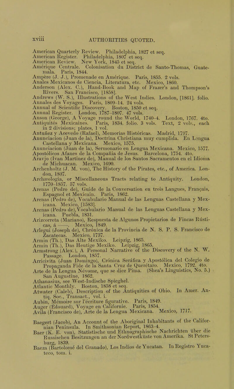 American Quarterly Review. Philadelj)hia, 1827 et seq. American Register. Philaclclphia, 1807 et seq. American Review. New York, 1845 et seq. Amerique Centrale. Colonisation dii District de Santo-Thomas, Guate- mala. Paris, 1844. Ampere (J. J.), Promenade en Amerique. Paris, 1855. 2 vols. Anales Mexicanos de Cieiicia, Literatura, etc. Mexico, 18C0. Anderson (Alex. C.), Hand-Book and Map of Frazer’s and Thomp.son’s Rivers. San Francisco, [1858]. Andrews (W. S.), Illustrations of the West Indies. London, [1861]. folio. Annales des Voyages. Paris, 1809-14. 24 vols. Annual of Scientific Discovery. Boston, 1850 et .seq. Annual Register. London, 1787-1807. 47 vols. Anson (George), A Voyage round the World, 1740-^. London, 1767. 4to. Antiquites Mexicaines. Paris, 1834. folio. 3 vols. Text, 2 vols., each in 2 divisions; plates, 1 vol. Antuhez y Acevedo (Rafael), Memorias Historicas. Madrid, 1797. Anunciacion (Juande la), Doctrina Christiana muy cumplida. En Lengua Castellana y Mexicana. Mexico, 1575. Anunciacion (Juan de la), Sermonario en Lengua Mexicana. Mexico, 1577. Apostolicos Afaues de la Compafiia de Jesus. Barcelona, 1754. 4to. Aravjo (Ivan Martinez de), Manual de los Santos Sacramentos en el Idioiiia de Michuacan. Mexico, 1690. Archenholtz (J. M. von), The History of the Pirates, etc., of America. Lon- don, 1807. Archreologia, or Miscellaneous Tracts relating to Antiquity. London, 1770-1857. 57 vols. Arenas (Pedro de), Guide de la Conversation en trois Langues, Fran9ais, Espagnol et Mexicain. Paris, 1862. Arenas (Pedro de), Vocahulario Manual de las Lenguas Castellana y Mex- icana. Mexico, [1583]. Arenas (Pedro de), Vocahulario Manual de las Lenguas Castellana y Mex- icana. Puebla, 1831. Arizcorreta (Mariano), Respuesta de Algunos Propietarios de Fincas Rdsti- cas, A . Mexico, 1849. Arlegui (Joseph de). Chronica de la Provincia de N. S. P. S. Francisco de Zacatecas. Mexico, 1737. Annin (Th.), Das Alte Mexiko. Leipzig, 1865. Annin (Th.), Das Heutige Mexiko. Leipzig, 1865. Armstrong (Alex.), A Personal Narrative of the Discovery of the N. W. Passage. London, 1857. Arricivita (Juan Domingo), Cronica Serdfica y Apostdlica del Colegio de Propaganda Fide de la Santa Cruz de Queretaro. Mexico, 1792. 4to. Arte de la Lengua Nevome, que se dice Pima. (Shea’s Linguistics, No. 5.) San Auginstine, 1862. Athanasius, see West-Indische Spieghel. Atlantic Monthly. Boston, 1858 et seq. Atwater (Caleb)^ Descrii>tion of the Antiquities of Ohio. In Amer. An- tiq. Soc., Transact., vol. i. Aubin, Memoire sur I’ecriture figurative. Paris, 1849. Auger (Edouard), Voyage en Californie. Paris, 1854. Avila (Francisco de), Arte de la Lengua Mexicana. Mexico, 1717. Baegert (Jacob), An Account of the Aboriginal Inhabitants of the Califor- nian Peninsula. In Smithsonian Report, 1863-4. Baer(K. E. von), Statistische und Ethnograidiische Nachrichtcn iibcr die Russischen Besitzungen an der Nordwestkiiste von Amerika. St Peters- burg, 1839. T 11 • Bacza (Bartolomd del Graiiado), Los Indios de Yucatan. In Registro \ uca- teco, tom. i.