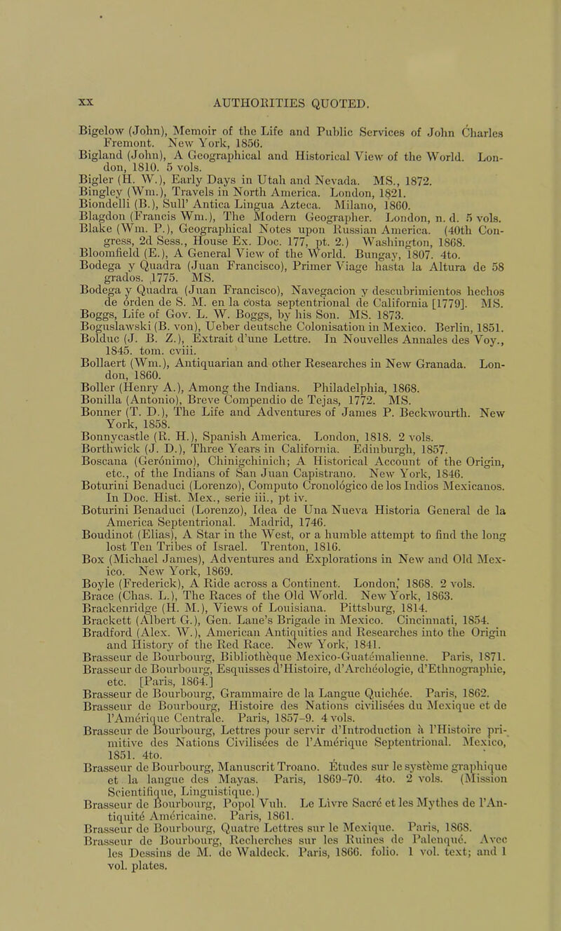 Bigelow (John), Memoir of the Life ami Public Services of John Charles Fremont. New York, 1856. Bigland (John), A Geograi)hical and Historical View of the World. Lon- don, 1810. 5 vols. Bigler (H. W.), Early Days in Utah and Nevada. MS., 1872. Bingley (Win.), Travels in North America. London, 1821. Biondelli (B.), Sull’ Antica Lingua Azteca. Milano, 1860. Blagdon (Francis Wni.), The Modern Geogi-apher. London, n. d. 5 vol.s. Blake (Win. P.), Geographical Notes upon Prussian America. (40th Con- gress, 2d Sess., House E.x. Doc. 177, pt. 2.) Washington, 1868. Bloomfield (E.), A General View of the World. Bungay, 1807. 4to. Bodega y Quadra (Juan Francisco), Primer Viage hasta la Altura de 58 grades. ,1775. MS. Bodega y Quadra (Juan Francisco), Navegacion y descubrimientos hechos de orden de S. M. en la c'osta septentrional de California [1779]. MS. Boggs, Life of Gov. L. W. Boggs, by his Son. MS. 1873. Boguslaw.ski (B. von), Ueber deutsche Colonisation in Mexico. Berlin, 1851. Bolduc (J. B. Z.), Extrait d’une Lettre. In Nouvelles Annales des Voy., 1845. tom. cviii. Bollaert (Wm.), Antiquarian and other Researches in New Granada. Lon- don, 1860. Boiler (Henry A.), Among the Indians. Philadelphia, 1868. Bonilla (Antonio), Breve Compeudio de Tejas, 1772. MS. Bonner (T. D.), The Life and Adventures of Janies P. Beckwourth. New York, 1858. Bonnycastle (R. H.), Spanish America. London, 1818. 2 vols. Borthwick (J. D.), Three Years in California. Edinburgh, 1857. Boscana (Gerdnimo), Chinigchinich; A Historical Account of the Origin, etc., of the Indians of San Juan Capistrano. New York, 1846. Boturini Benaduci (Lorenzo), Computo Cronologico de los Indies Mexicanos. In Doc. Hist. Mex., serie iii., pt iv. Boturini Benaduci (Lorenzo), Idea de Una Nueva Historia General de la America Septentrional. Madrid, 1746. Boudinot (Elias), A Star in the West, or a humble attempt to find the long lost Ten Tribes of Israel. Trenton, 1816. Box (Michael Janies), Adventures and Explorations in New and Old IMex- ico. New York, 1869. Boyle (Erederick), A Ride across a Continent. London,' 1868. 2 vols. Brace (Chas. L.), The Races of the Old World. New York, 1863. Brackenridge (H. M.), Views of Louisiana. Pittsburg, 1814. Brackett (Albert G.), Gen. Lane’s Brigade in Mexico. Cincinnati, 1854. Bradford (Alex. W.), American Antiquities and Researches into the Origin and History of the Red Race. New York, 1841. Brasseur de Boiirhourg, Bibliotheqiie Mexico-Guatemalienne. Paris, 1871. Brasseur de Boiirhourg, Esquisses d’Histoire, d’Archeologie, d’Ethnographic, etc. [Paris, 1864.] Brasseur de Bourhourg, Grammairc de la Langue Quicluie. Paris, 1862. Brasseur de Boiirhourg, Histoire des Nations civilisees du !Mexique et de I’Am^rique Centrale. Paris, 1857-9. 4 vols. Brasseur de Bourhourg, Lettres pour servir d’Introduction a I’Histoire pri- mitive des Nations Civilisees de I’Anierique Septentrional. Mexico, 1851. 4to. Brasseur de Bourhourg, Manuscrit Troano. Etudes sur le systhme grajihique et la langue des Mayas. Paris, 1869-70. 4to. 2 vols. (Dlission Scientifique, Linguistique.) Brasseur de Bourhourg, Popol Vuh. Le Livre Sacrd etlesMythes de I’An- tiquitd Americaine. Paris, 1861. Brasseur de Bourhourg, Quatre Lettres sur le Mexique. Paris, 1868. Brasseur de Bourhourg, Recherches sur les Riiiues do Palenqu6. Avec les Dessins de M. de Waldeck. Paris, 1866. folio. 1 vol. text; and 1 vol. plates.