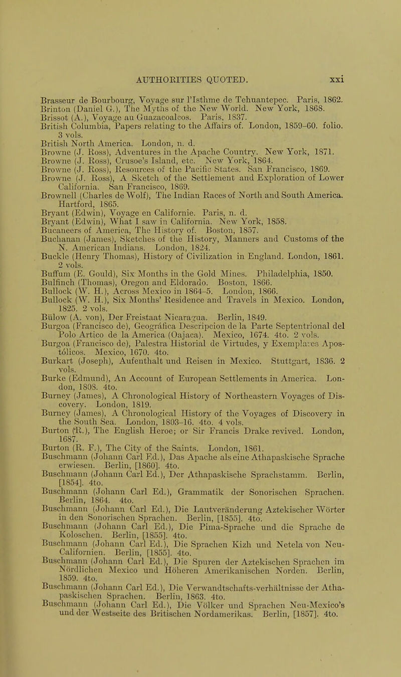 Brasseur de Bourbourg, Voyage sur ITstlimc de Tehuantepec. Paris, 1802. Brintoii (Daniel (i.), Tlie Myths of the New World. New York, 1868. Brissot (A.), Voyage an Guazacoalcos. Paris, 18.37. British Columbia, Papers relating to the Afl'airs of. London, 1859-00. folio. 3 vols. British North America. London, n. d. Browne (J. Ross), Adventures in the Apache Country. New York, 1871. Browne (J. Ross), Crusoe’s Island, etc. New York, 1864. Browne (J. Ross), Resources of the Pacific States. San Francisco, 1869. Browne (J. Ross), A Sketch of the Settlement and Exploration of Lower California. San Francisco, 1869. Brownell (Charles de Wolf), The Indian Races of North and South America. Hartford, 1865. Bryant (Edwin), Voyage en Californie. Paris, n. d. Bryant (Edwin), What I saw in California. New York, 1858. Bucaueers of America, The History of. Boston, 1857. Buchanan (.James), Sketches of the History, Manners and Customs of the N. American Indians. London, 1824. Buckle (Henry Thomas), History of Civilization in England. London, 1861. 2 vols. Buffum (E. Gould), Six Months in the Gold Mines. Philadelphia, 1850. Bulfinch (Thomas), Oregon and Eldorado. Boston, 1866. Bullock (W. H.), Across Mexico in 1864-5. London, 1866. Bullock (W. H.), Six Months’Residence and Travels in Mexico. London, 1825. 2 vols. Billow (A. von), Der Freistaat Nicaragua. Berlin, 1849. Burgoa (Francisco de), Geografica Descfipcion de la Parte Septentrional del Polo Artico de la America (Oajaca). Mexico, 1674. 4to. 2 vols. Burgoa (Francisco de). Palestra Historial de Virtudes, y Exemplavcs Apos- tdlicos. Mexico, 1670. 4to. Burkart (Joseph), Aufenthalt und Reisen in Mexico. Stuttgart, 1836. 2 vols. Burke (Edmund), An Account of European Settlements in America. Lon- don, 1808. 4to. Burney (James), A Chronological History of Northeastern Voyages of Dis- covery. London, 1819. Buniey (James), A Chi’onological History of the Voyages of Discovery in the South Sea. London, 1803-16. 4to. 4 vols. Burton ('ll.). The English Heron; or Sir Francis Drake revived. London, 1687. Burton (R. F.), The City of the Saints. London, 1861. Buschmann (Johann Carl Ed.), Das Apache alseinc Athapaskischc Sprache enviesen. Berlin, [I860]. 4to. Buschmann (Johann Carl Ed.), Der Athapaskische Sprachstamm. Berlin, [1854]. 4to. Buschmann (Johann Carl Ed.), Grammatik der Sonorischen Sprachen. Berlin, 1864. 4to. Buschmann (Johann Carl Ed.), Die Lautveriinderung Aztekischcr Worter in den Sonorischen Sprachen. Berlin, [1855]. 4to. Buschmann (Johann Can Ed.), Die Pinia-Sprache und die Sprache do Koloschen. Berlin, [1855]. 4to. Buschmann (Johann Carl Ed.), Die Sprachen Kizh und Netela von Neu- Californien. Berlin, [1855]. 4to. Buschmann (Johann Carl Ed.), Die Spuren der Aztekischen Sprachen im Nordlichen Mexico und Hoheren Amerikanischen Norden. Berlin, 1859. 4to. Buschmann (Johann Carl Ed.), Die Verwandtschafts-verhiiltnissc der Atha- paskischen Sprachen. Berlin, 1863. 4to. Buschmann (Johann Carl Ed.), Die Volker und Sprachen Neu-Mcxico’s und der Westseite des Britischen Nordamerikas. Berlin, [1857]. 4to.