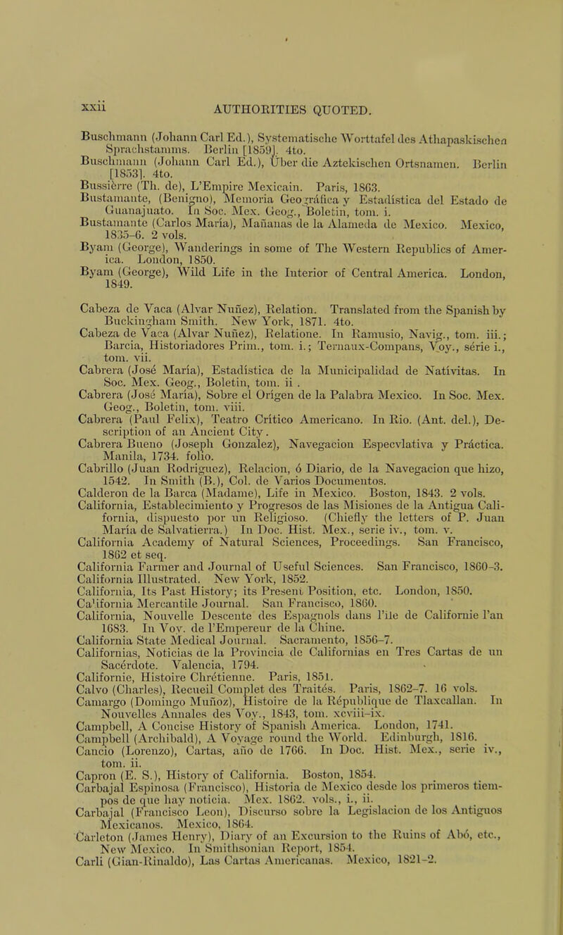 Buschmann (Johann Carl Ed.), Systematische AVorttafcldcs Athapaski.schen Spraclistannns. Berlin [18591. 4to. Buschmann (Johann Carl Ed.), Uber die Aztekischen Ortsnamen. Berlin [1853). 4to. Bussibrre (Th. de), L’Empire Mexicain. Paris, 18G3. Bustamante, (Benigno), Meinoria Geografica y Estadistica del Estado de Guanajuato. In Soc. Mc.x. Geog., Boletin, tom. i. Bustamante (Carlos Marla), Mananas de la Alameda de Mexico. Mexico, 1835-6. 2 vols. Byam (George), Wanderings in some of The Western Republics of Amer- ica. London, 1850. Byam (George), Wild Life in the Interior of Central America. London, 1849. Cabeza de Vaca (Alvar Nunez), Relation. Translated from the S^janishby Buckingham Smith. New York, 1871. 4to. Cabeza de Vaca (AlvtU-Nunez), Relatione. In Ramnsio, Navig., tom. iii.; Barcia, Historiadores Prim., tom. i.; Ternaux-Compans, Voy., serie i., tom. vii. Cabrera (Jose Maria), Estadistica de la INIunicipalidad de Nativitas. In Soc. Mex. Geog., Boletin, tom. ii . Cabrera (Jose Maria), Sobre el Origen de la Palabra Mexico. In Soc. Mex. Geog., Boletin, tom. viii. Cabrera (Paul Felix), Teatro Critico Americano. In Rio. (Ant. del.), De- scription of an Ancient City. Cabrera Bueno (Joseph Gonzalez), Navegacion Especvlativa y Prdctica. Manila, 1734. foho. Cabrillo (Juan Rodriguez), Relacion, 6 Diario, de la Navegacion que hizo, 1542. In Smith (B.), Col. de Varies Documeiitos. Calderon de la Barca (Madame), Life in Mexico. Boston, 1843. 2 vols. California, Establecimiento y Progresos de las Misiones de la Antigua Cali- fornia, dispuesto por un Religiose. (Chiefly the letters of P. Juan Maria de Salvatierra.) In Doc. Hist. Mex., .serie iv., tom. v. California Academy of Natural Sciences, Proceedings. San Francisco, 1862 et seq. California Farmer and Journal of Useful Sciences. San Francisco, 1860-3. California Illustrated. New York, 1852. California, Its Past History; its Present Position, etc. London, 1850. California Mercantile Journal. San Francisco, 1860. California, Nouvelle Descente des Espagnols dans I’ile de Californie I’an 1683. In Voy. de I’Empereur de la Chine. California State Medical Journal. Sacramento, 1856-7. Californias, Noticias de la Provincia de Califoruias en Tres Cartas de un Sacerdote. Valencia, 1794. Californie, Histoire Chretienne. Paris, 1851. Calvo (Charles), Recueil Complet des Traites. Paris, 1862-7. 16 vols. Camargo (Domingo Munoz), Histoire de la Republi^ue de Tlaxcallan. In Nouvelles Annales des Voy., 1843, tom. xcviii-ix. Campbell, A Concise History of Spanish America. London, 1741. Camjjbell (Archibald), A Voyage round the World. Edinburgh, 1816. Cancio (Lorenzo), Cartas, ano do 1766. In Doc. Hist. JIcx., serie iv., tom. ii. Capron (E. S.), History of California. Boston, 1854. Carbajal Espinosa (Francisco), Historia de jMc.xico desde los iirimeros tiem- pos de que hay noticia. Mex. 1862. vols., i., ii. Carbajal (Irancisco Leon), Disenrso sobre la Legislacion do los Antiguos Mexicanos. Me.xico, 1864. Carleton (James Henry), Diary of an Excursion to the Ruins of Abo, etc., New Mexico. In Smithsonian Report, 1854. Carli (Gian-Rinaldo), Las Cartas Amencanas. Mexico, 1821-2.