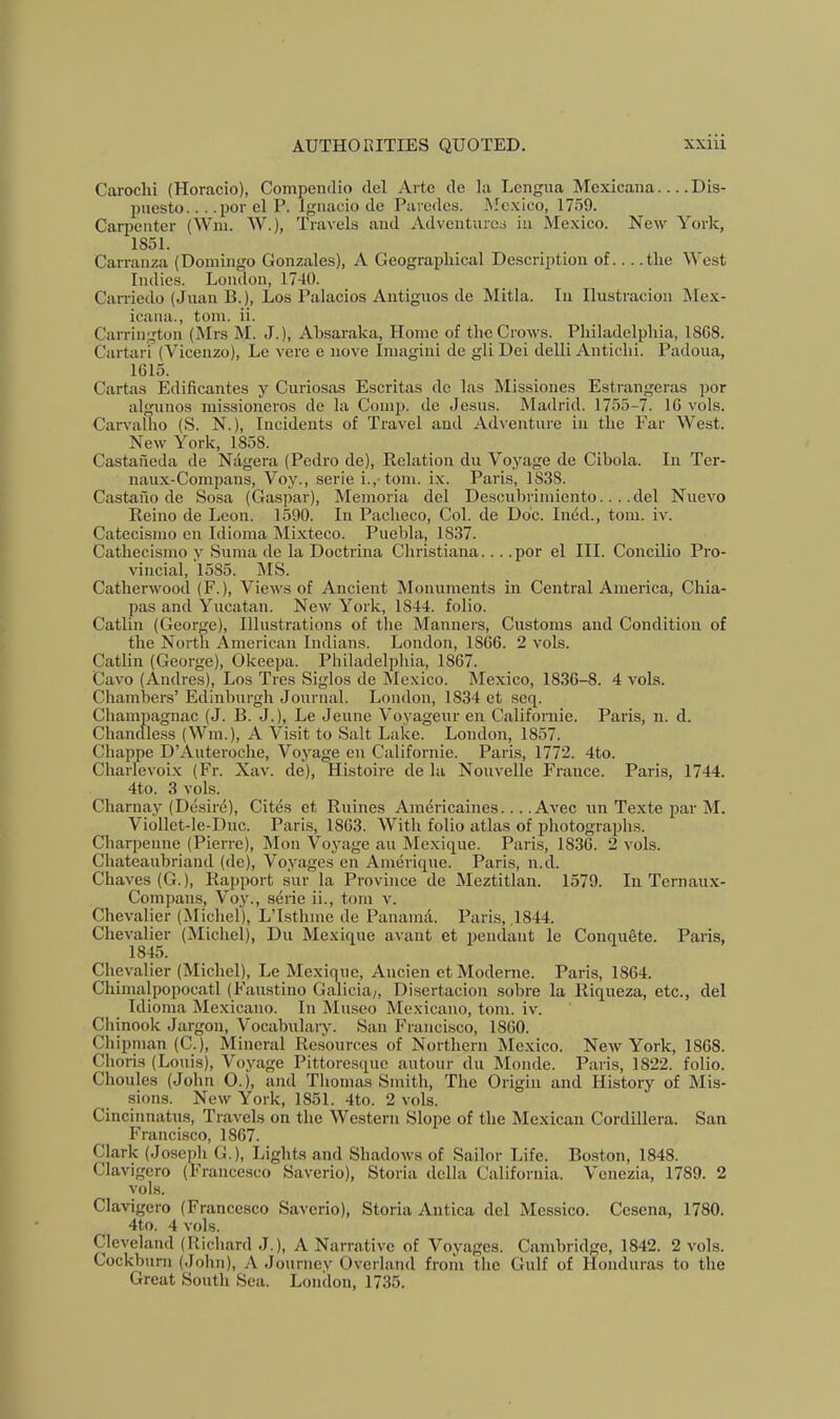 Caroclii (Horacio), Compendio del Arte de la Lengua Mcxicaiia Dis- puesto... .por el P. Ignacio de Paredes. Mexico, 17o9. Carpenter (Win. W.), Travels and Adventures in Mexico. New York, 1851. Carranza (Domingo Gonzales), A Geograiihical Description of... .the West Indies. London, 1740. Carriedo (Juan B.), Los Palacios Antiguos de Mitla. In Ilustracion Mex- icana., tom. ii. Carrington (Mrs M. J.), Absaraka, Home of the Crows. Philadelphia, 1868. Cartari (Vicenzo), Le vere e nove Imagini de gli Dei delli Anticlii. Padoua, 1615. Cartas Edificantes y Curiosas Escritas do las Missiones Estrangeras por algnnos missioncros de la Comp, do Jesus. Madrid. 1755-7. 16 vols. Carvalho (S. N.), Incidents of Travel and Adventure in the Ear West. New York, 1858. Castaneda de Ndgera (Pedro de). Relation du Voyage de Cibola. In Ter- naux-Compans, Voy., serie i., tom. ix. Paris, 1838. Castauo de Sosa (Caspar), Memoria del Descuhrimiento... .del Nuevo Reino de Leon. 1590. In Pacheco, Col. de Do'c. Ined., tom. iv. Catecismo en Idioma Mixteco. Puebla, 1837. Cathecismo y Suma de la Doctrina Christiana... .por el III. Concilio Pro- vincial, 1585. MS. Catherwood (F.), Views of Ancient Monuments in Central America, Chia- pas and Yucatan. New York, 1844. folio. Catlin (George), Illustrations of the Manners, Customs and Condition of the North American Indians. London, 1866. 2 vols. Catlin (George), Okeepa. Philadelphia, 1867. Cavo (Andres), Los Tres Siglos de IMexico. Mexico, 1836-8. 4 vols. Chambers’ Edinburgh Journal. London, 1834 et scq. Champagnac (J. B. J.), Le Jeune Voyageur en Californie. Paris, n. d. Chandless (Mbn.), A Visit to Salt Lake. London, 1857. Chappe D’Auteroche, Voyage en Californie. Paris, 1772. 4to. Charlevoix (Fr. Xav. de), Histoire de la Nouvelle France. Paris, 1744. 4to. 3 vols. Charnay (Desir^), Cites et Ruines Amtiricaines.... Avec un Texte par M. Viollet-le-Duc. Paris, 1863. With folio atlas of photographs. Charpeiiue (Pierre), Mon Voyage an Mexique. Paris, 1836. 2 vols. Chateaubriand (de). Voyages en Amerique. Paris, n.d. Chaves (G.), Rapport sur la Province de Meztitlan. 1579. In Ternaux- Compans, Voy., serie ii., tom v. Chevalier (Michel), L’Isthme de Pauamd. Paris, ,1844. Chevalier (Michel), Du Mexique avaiit et pendant le Conquete. Paris, 18L5. Chevalier (Michel), Le Mexique, Aucien etModerne. Paris, 1864. Chimalpopoccatl (Faustino Galicia/, Disertaciou sobre la Riqueza, etc., del Idioma Mexicano. In Museo Mexicano, tom. iv. Chinook Jargon, Vocabulary. San Francisco, 1860. Chipinan (C.), Mineral Resources of Northern Mexico. New York, 1868. Choris (Louis), Voyage Pittoresque autour du Monde. Paris, 1822. folio. Choules (John 0.), and Thomas Smith, The Origin and History of Mis- sions. New York, 1851. 4to. 2 vols. Cincinnatus, Travels on the Western Slope of the Mexican Cordillera. San Francisco, 1867. Clark (Joseph G.), Lights and Shadows of Sailor Life. Boston, 1848. Clavigero (Francesco Saverio), Storia della California. Venezia, 1789. 2 vols. Clavigero (Francesco Saverio), Storia Antica del Messico. Cesena, 1780. 4to. 4 vols. Cleveland (Riclnard J.), A Narrative of Voyages. Cambridge, 1842. 2 vols. Cockburn (John), A Journey Overland from the Gulf of Honduras to the Great South Sea. London, 1735.