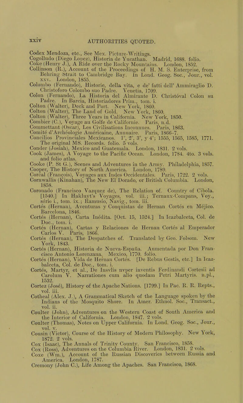 Codex Mendoza, etc., See Mex. Picture-Writings. Cogollndo (Diego Lopez), Historia de Yucathan. Madrid, 1688. folio. Coke (Henry J.), A Ride over the Rocky Mountains. London, 185*2. Collinson (R.), Account of the Proceedings of H. M. S. Eiitei’prise, from Behring Strait to Cambridge Bay. In Lend. Geog. Soc., Jour., vol. XXV. London, 1855. Colombo (Fernando), Historie, della vita, e de’ fatti dell’ Ammiraglio D. Christoforo Colombo suo Padre. Venetia, 1709. Colon (Fernando), La Historia del Almirante D. Christbval Colon su Padre. In Barcia, Historiadores Prim., tom. i. Colton (Walter), Deck and Port. New Y^ork, I860. Colton (Walter), The Land of Gold. New York, 1860. Colton (Walter), Three Years in California. New York, 1850. Combier (C.), Voyage au Golfe de Californie. Paris, n.d. Commettant (Oscar), Les Civilisations Inconnues. Paris, 1863. Comite d’Arcluiologie Am^ricaine, Annuaire. Paris, 1866-7. Concilios Provinciales Mexicanos. 1°, 2°, 3°, y 4°; 1555, 1565, 1585, 1771. The original MS. Records, folio. 5 vols. Conder (Josiah), Mexico and Guatemala. London, 1831. 2 vols. Cook (James), A Voyage to the Pacific Ocean. London, 1784. 4to. 3 vols. and folio atlas. Cooke (P. St G.), Scenes and Adventures in the Army. Philadelphia, 1857. Cooper, The History of North America. London, 1789. Coreal (Francois), Voyages aux Rules Occidentales. Paris, 1722. 2 vols. Cornwallis (Kinahau), The New El Dorado, or British Columbia. London, 1858. Coronado (Francisco Vazquez de). The Relation of. Country of Cibola. [1540.] In Hakluyt’s Voyages, vol. iii.; Ternaux-Comimus, Voy., s4rie i., tom. ix.; Ramusio, Navig., tom. iii. Cortes (Hernan), Aventuras y Coiiquistas de Hernan Cortes en Mejico. Barcelona, 1846. Cortes (Hernan), Carta Inedita. [Oct. 15, 1524.] In Icazbalceta, Col. de Doc., tom. i. Cortes (Hernan), Cartas y Relaciones de Hernan Cortes al Emperador Carlos V. Paris, 1866. Cortes (Hernan), The Despatches of. Translated by Geo. FoLsom. New York, 1843. Cortes (Hernan), Historia de Nucva-Espana. Aumentada por Don Fran- cisco Antonio Lorenzana.^ Me.xico, 1770. folio. Cortes (Hernan), Vida de Hernan Cortes. [De Rebus Gestis, etc.] In Icaz- balceta, Col. de Doc., tom. i. Cortes, Martyr, et al., De Insvlis nvper inventis Ferdinandi Cortesii ad Carolum V. Nan'ationes cum alio quodam Petri Martyris. n.pl., 1532. Cortez (Jose), History of the Apache Nations. [1799.] In Pac. R. R. Repts., vol. iii. Cothcal (Alex. J.), A Grammatical Sketch of the Language spoken by the Indians of the Mosquito Shore. In Amer. Ethnol. Soc., Transact., vol. ii. Coulter (John), Adventures on the Western Coast of South America and the interior of California. London, 1847. 2 vols. Coulter (Thomas), Notes on Upper California. In Lond. Geog. Soc., Jour., vol. V. Cousin (Victor), Course of the History of Modern Philosophy. New York, 1872. 2 vols. Cox (Isaac), The Annals of Trinity County. San Francisco, 1858. Cox (Ross), Adventures on the Columbia River. London, 1831. 2 vols. Coxe (Wm.), Account of the Russian Discoveries between Russia and America. London, 1787. Cremony (John C.), Life Among the Apaches. San Francisco, 1868.