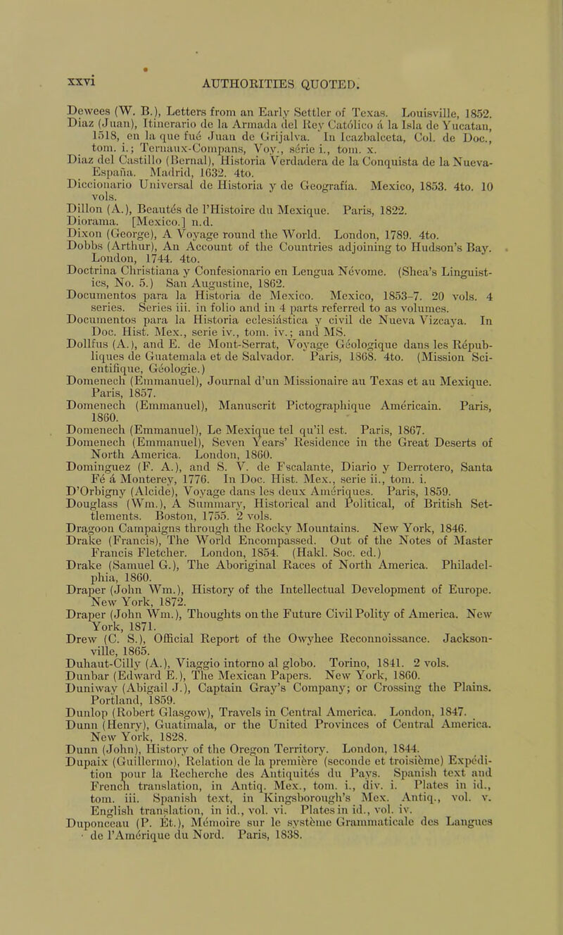 Dewees (W. B.), Letters from an Early Settler of Texas. Louisville, 1852. Diaz (jJuan), Itinerario de la Armada del Key Catdlico a la Isla de Yucatan, 1518, en la que fud Juan de Grijalva. In Icazbalceta, Col. de Doc., tom. i.; Termiux-Compans, Voy., serie i., tom. x. Diaz del Castillo (Bernal), Historia Verdadera de la Conquista de la Nueva- Espafia. Madrid, 1032. 4to. Diccionario Universal de Historia y de Geografia. Mexico, 1853. 4to. 10 vols. Dillon (A.), Beautds de I’Histoire du Mexique. Paris, 1822. Diorama. [Mexico.] n.d. Di.xon (George), A Voyage round the World. London, 1789. 4to. Dobbs (Arthur), An Account of the Countries adjoining to Hud.son’s Bay. London, 1744. 4to. Doctrina Christiana y Confesionario en Lengua Nevome. (Shea’s Linguist- ics, No. 5.) San Augustine, 1862. Documentos para la Historia de Mexico. Mexico, 1853-7. 20 vols. 4 series. Series iii. in folio and in 4 parts referred to as volumes. Documentos para la Historia eclesidstica y civil de Nueva Vizcaj'a. In Doc. Hist. Me.x., serie iv., tom. iv.; and MS. Dollfus (A.), and E. de Mont-Serrat, Voyage Geologique dans les Repub- liques de Guatemala et de Salvador. Paris, 1868. 4to. (Mission Sci- entifique. Geologic.) Domenech (Emmanuel), Journal d’un Missionaire au Texas et au Mexique. Paris, 1857. Domenech (Emmanuel), Manuscrit Pictographique Americain. Paris, 1860. Domenech (Emmanuel), Le Mexique tel qu’il est. Paris, 1867. Domenech (Emmanuel), Seven Yeans’ Residence in the Great De.serts of North America. London, 1860. Dominguez (F. A.), and S. V. de Fscalante, Diario y Derrotero, Santa Fe d Monterey, 1776. In Doc. Hist. Me.x., serie ii., tom. i. D’Orbigny (Alcide), Voyage dans les deu.x Amdriques. Paris, 1859. Douglass (Win.), A Summary, Historical and Political, of British Set- tlements. Boston, 1755. 2 vols. Dragoon Campaigns through the Rocky Mountains. New York, 1846. Drake (Francis), The World Encompassed. Out of the Notes of Master Francis Fletcher. London, 1854. (Hakl. Soc. cd.) Drake (Samuel G.), The Aboriginal Races of North America. Philadel- phia, 1860. Draper (John Wm.), History of the Intellectual Development of Europe. New York, 1872. Draper (John Win.), Thoughts on the Future Civil Polity of America. New York, 1871. Drew (C. S.), Official Report of the Owyhee Reconnoissance. Jackson- ville, 1865. Duhaut-Cilly (A.), Viaggio intorno al globo. Torino, 1841. 2 vols. Dunbar (Edward E.), The Mexican Papers. New York, 1860. Duniway (Abigail J.), Captain Gray’s Company; or Crossing the Plains. Portland, 1859. Dunlop (Robert Glasgow), Travels in Central America. London, 1847. Dunn (Henry), Guatimala, or the United Provinces of Central America. New York, 1828. Dunn (John), History of the Oregon Territory. London, 18^. Dupai.x (Guillermo), Relation de la premidre (seconde et troisibme) Expedi- tion pour la Recherche des Antiquites du Pays. Spanisli text and Frencli translation, in Antiq. Mex., tom. i., div. i. Plates in id., tom. iii. Spanish text, in Kingshorough’s Mex. yViitiq., vol. v. English translation, in id., vol. vi. Pl.atesin id., vol. iv. Duponceau (P. Et.), Memoire sur le systdme Grammaticale des Langucs • de I’Amdrique du Nord. Paris, 1838.