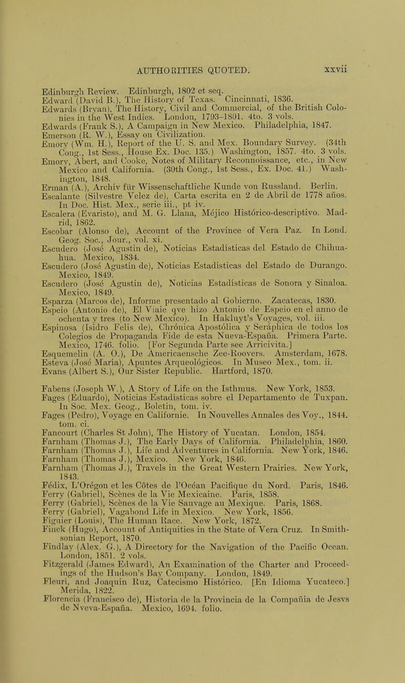 Edinburgh Review. Edinburgh, 1S02 et seq. Edward (David B.), Tlie History of Texas. Cincinnati, 1836. Edwards (Bryan). Tlie History, Civil and Commercial, of the British Colo- nies in the West Indies. London, 1793-1801. 4to. 3 vols. Edwards (Frank S.), A Campaign in New Mexico. Philadelphia, 1847. Emerson (R. W.), Essay on Civilization. Emory (Win. H.), Report of the U. S. and Mex. Boundary Survey. (34th Cong., 1st Sess., House Ex. Doc. 135.) Washington, 1857. 4to. 3 vols. Emory, Abert, and Cooke, Notes of Military Reconnoissance, etc., in New Mexico and California. (30th Cong., 1st Sess., Ex. Doc. 41.) Wash- ington, 1848. Erman (A.), Archiv fiir Wissenschaftliche Kimde von Russland. Berlin. Escalante (Silvestre Velez de). Carta escrita en 2 de Abril de 1778 ailos. In Doc. Hist. Mex., serie iii., pt iv. Escalera (Evaristo), and M. G. Liana, Mejico Historico-descriptivo. Mad- rid, 1862. Escobar (Alonso de). Account of the Province of Vera Paz. In Lond. Geog. Sue., Jour., vol. xi. Escudero (Jos6 Agustin de), Noticias Estadisticas del Estado de Chihua- hua. Mexico, 1834. Escudero (Jose Agustin de), Noticias Estadisticas del Estado de Durango. Me.xico, 1849. Escudero (Jose Agustin de), Noticias Estadisticas de Sonora y Sinaloa. Mexico, 1849. Esparza (Marcos de). Informe presentado al Gobierno. Zacatecas, 1830. Espeio (Antonio de), El Viaie qve hizo Antonio de Espeio en el anno de ochenta y tres (to New Mexico). In Hakluyt’s Voyages, vol. iii. Espinosa (Isidro Felis de), Chrdnica Apostolica y Seriipliica de todos los Cole^os de Propaganda Fide de esta Nueva-Espana. Primera Parte. Mexico, 1746. folio. [For Segunda Parte see Arricivita.] Esquemelin (A. 0.), De Americaensche Zee-Roovers. Amsterdam, 1678. Esteva (Jos^ Maria), Apuntes Arqueoldgicos. In Museo Mex., tom. ii. Evans (Albert S.), Our Sister Republic. Hartford, 1870. Fabens (Joseph W.), A Story of Life on the Isthmus. New York, 1853. Pages (Eduardo), Noticias Estadisticas sobre el Departamento de Tuxpan. In Soc. Mex. Geog., Boletin, tom. iv. Pages (Pedro), Voyage en Californie. In Nouvelles Annales des Voy., 1844. tom. ci. Pancourt (Charles St John), The History of Yucatan. London, 1854. Parnham (Thomas J.), The Early Days of California. Philadelphia, 1860. Farnham (Thomas J.), Life and Adventures in California. New York, 1846. Parnham (Thomas J.), Me.xico. New York, 1846. Farnham (Thomas J.), Travels in the Great Western Prairies. New York, 1843. Fddix, L’Oregon et les C6tes de I’Oc^an Pacifique du Nord. Paris, 1846. Perry (Gabriel), Scenes de la Vie Mexicaine. Paris, 1858. Perry (Gabriel), Scenes de la Vie Sanvage an Mexique. Paris, 1868. Perry (Gabriel), Vagabond Life in Mexico. New York, 1856. Piguier (Louis), The Human Race. New York, 1872. Pinck (Hugo), Account of Antiquities in the State of Vera Crnz. In Smith- •soniaii Report, 1870. Findlay (Alex. G.), A Directory for the Navigation of the Pacific Ocean. London, 1851. 2 vols. Fitz^ferald (James Edward), An Examination of the Charter and Proceed- ings of the Hudson’s Bay Company. London, 1849. Plenri, and Joaquin Rnz, Catecismo Historico. [En Idioma Yncateco.] Merida, 1822. Florencia (Francisco de), Historia de la Provincia de la Compania de Jesvs de Nveva-Espana. Mexico, 1694. folio.