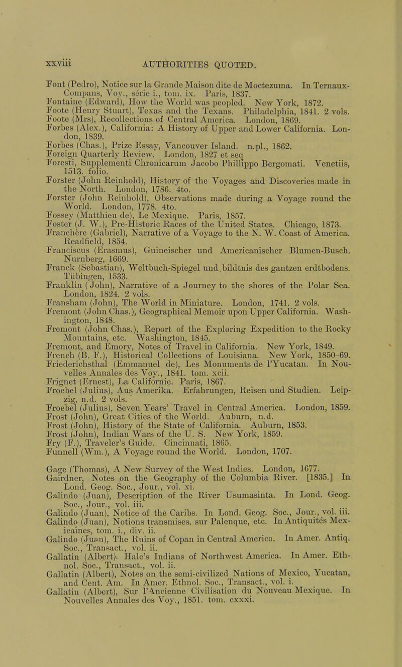 Font (Pedro), Notice sur la Grande Maison ditc de Moctezuma. In Temaux- Coinpaiis, Vov., serie i., tom. ix. J’ari.s, 1837. Fontaine (Edward), How tlie World was peoidcd. New York, 1872. Foote (Henry Stuart), Texas and the Tc.xans. Philadelphia, 1841. 2 vols. Foote (Mrs), Recollections of Central America. London, 1869. Forbes (Alex.), California; A History of Uj>per and Lower California. Lon- don, 1839. Forbes (Chas.), Prize Essay, Vancouver Island, n.pl., 1862. Foreign Quarterly Review. Loudon, 1827 et seq Foresti, Supplementi Chronicarum Jacobo Phillippo Bergomati. Venetiis, 1513. folio. Forster (John Reinhold), History of the Voyages and Discoveries made in the North. London, 1786. 4to. Forster (John Reinhold), Observations made during a Voyage round the World. London, 1778. 4to. Fossey (Matthieu de), Lc Mexiqne. Paris, 1857. Foster (J. W.), Pre-Historic Races of the United States. Chicago, 1873. Franchfere (Gabriel), Narrative of a Voyage to the N. W. Coast of America. Readfteld, 1854. Franciscus (Erasmus), Guineischer und Americaiiischer Blumen-Busch. Nurnberg, 1669. Franck (Seba.stian), Weltbuch-Spiegel und.bildtnis des gantzen erdtbodens. Tubingen, 1533. Franklin (John), Narrative of a Journey to the shores of the Polar Sea. London, 1824. 2 vols. Fransham (John), The World in Miniature. London, 1741. 2 vols. Fremont (John Chas.), Geographical Memoir upon Upper California. Wash- ington, 1848. Fremont (John Chas.), Report of the Exploring Expedition to the Rocky Mountains, etc. Washington, 1845. Fremont, and Emory, Notes of Travel in California. New York, 1849. French (B. F.), Historical Collections of Louisiana. New York, 1850-69. Friedericlisthal (Emmanuel de), Les Monuments de TYucatan. In Nou- velles Annales des Voy., 1841. tom. xcii. Frignet (Ernest), La Californie. Paris, 1867. Froebel (Julius), Aus Amerika. Erfahrungen, Reisen und Studien. Leip- zig, n.d. 2 vols. Froebel (Julius), Seven Years’ Travel in Central America. London, 1859. Frost (John), Great Cities of the AVorld. Auburn, n.d. Frost (John), History of the State of California. Auburn, 1853. Frost (John), Indian AVars of the U. S. New York, 1859. Fry (F.), Traveler’s Guide. Cincinnati, 1865. Funnell (AVm.), A Voyage round the AVorld. London, 1707. Gage (Thomas), A New Survey of the AVest Indies. London, 1677. Gairdner, Notes on the Geography of the Columbia River. [1835.] In Lond. Geog. Soc., Jour., vol. xi. Galindo (Juan), Description of the River Usumasinta. In Lond. Geog. Soc., Jour., vol. iii. Galindo (Juan), Notice of the Caribs. In Lond. Geog. Soc., Jour., vol. iii. Galindo (Juan), Notions transmises. sur Palenque, etc. In Antiquitds Mex- icaincs, tom. i., div. ii. Galindo (Juan), The Ruins of Copan in Central America. In Amer. Antiq. Soc., Trau.sact., vol. ii. Gallatin (Albert). Hale’s Indians of Northwest America. In Amer. Eth- nol. Soc., Transact., vol. ii. Gallatin (Albert), Notes on tlie semi-civilized Nations of Mexico, Aucatan, and Cent. Am. In Amer. Ethnol. Soc., Transact., vol. i. Gallatin (Albert), Sur T^ncienne Civilisation du Nouveau Mexiqne. In Nouvelles Annales des A'oy., 1851. tom. c.xx.xi.