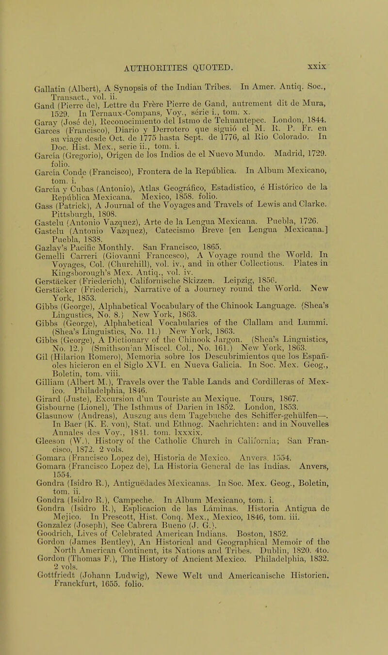 Gallatin (Albert), A Synopsis of the Indian Tribes. In Amer. Antiq. Soc., Transact., vol. ii. i- t nr Gancl (Pierre de), Lettre du Frfere Pierre de Gand, autrement dit de Mura, 1529. In Ternau.x-Compans, Voy., sdrie i., tom. x. Garay (Jose de), Keconociniiento del Istmo de Tehnantepec. London, 1844. Garces (Francisco), Diario y Derrotero que siguid el M. 11. P. Fr. en su viage desde Oct. de 1775 hasta Sept, de 1776, al liio Colorado. In Doc. Sist. Mex., serie ii., tom. i. Garcia (Gregorio), Origen de los Indies de el Nuevo Mnndo. Madrid, 1729. Garcia Conde (Francisco), Frontera de la Kepiiblica. In Album Mexicano, tom. i. ’ / TT- f ■ 1 1 Garcia y Cubas (Antonio), Atlas Geografico, Estadistico, e Histdnco de la Kepiiblica Mexic<ana. Mexico, 1858. folio. Gass (Patrick), A Journal of the Voyages and Travels of Lewis and Clarke. Pittsburgli, 1808. Gastelu (Antonio Vazquez), Arte de la Lengua Mexicana. Puebla, 1726. Gastelu (Antonio Vazquez), Catecismo Breve [en Lengua Mexicana.] Puebla, 1838. Gazlay’s Pacific Monthly. San Francisco, 1865. Gemeili Carreri (Giovanni Francesco), A Voyage round the World. In Voyages, Col. (Churchill), vol. iv., and in other Collections. Plates in King.sborough’s Mex. Antiq., vol. iv. Gerstacker (Friederich), Californische Skizzen. Leipzig, 1856. Gerstacker (Friederich), Narrative of a Journey round the World. New York, 1853. Gibbs (George), Alphabetical Vocabulary of the Chinook Language. (Shea’s Lingustics, No. 8.) New York, 1863. Gibbs (George), Alphabetical Vocabularies of the Clallam and Lummi. (Shea’s Linguistics, No. 11.) New York, 1863. Gibbs (George), A Dictionary of the Chinook Jargon. (Shea’s Linguistics, No. 12.) (Smithsoiran Misccl. Col., No. 161.) New York, 1863. Gil (Hilarion Romero), Memoria sobre los Descubrimientos quo los Espail- oles hicieron en el Siglo XVI. en Nueva Galicia. In Soc. Mex. Geog., Boletin, tom. viii. Gilliam (Albert M.), Travels over the Table Lands and Cordilleras of Mex- ico. Philadelphia, 1846. Girard (Juste), Excursion d’uu Touriste au Mexique. Tours, 1867. Gishourne (Lionel), The Isthmus of Darien in 1852. London, 1853. Glasunow (Andreas), Auszug aus dem Tagebuclie des Schiffer-gohlilfen—. In Baer (K. E. von), Stat. und Ethnog. Nachrichten: and in Nouvelles Annales des Voy., 1811. tom. Ixxxix. Gleeson (W.), History of the Catholic Church in California; San Fran- cisco, 1872. 2 vols. Gomara (Francisco Lopez de), Historia de Mexico. Anvers, 1554. Gomara (Francisco Lopez de). La Historia General de las Iiidias. Anvers, 1554. Gondra (Isidro R.), Antiguedades Mcxicanas. In Soc. Mex. Geog., Boletin, tom. ii. Gondra (Isidro R.), Campeche. In Album Mexicano, tom. i. Gondra (Isidro R.), Esplicacion de las Ldminas. Historia Antigua de Mejico. In Prescott, Hist. Conq. Mex., Mexico, 1846, tom. iii. Gonzalez (Joseph), See Cabrera Bueno (J. G.). Goodrich, Lives of Celebrated American Indians. Boston, 1852. Gordon (James Bentley), An Historical and Geographical Memoir of the North American Continent, its Nations and Tribes. Dublin, 1820. 4to. Gordon (Thomas F.), The History of Ancient Mexico. Philadelphia, 1832. 2 vols. Gottfriedt (Johann Ludwig), Newe Welt und Americanischc Historien. Franckfurt, 1655. folio.