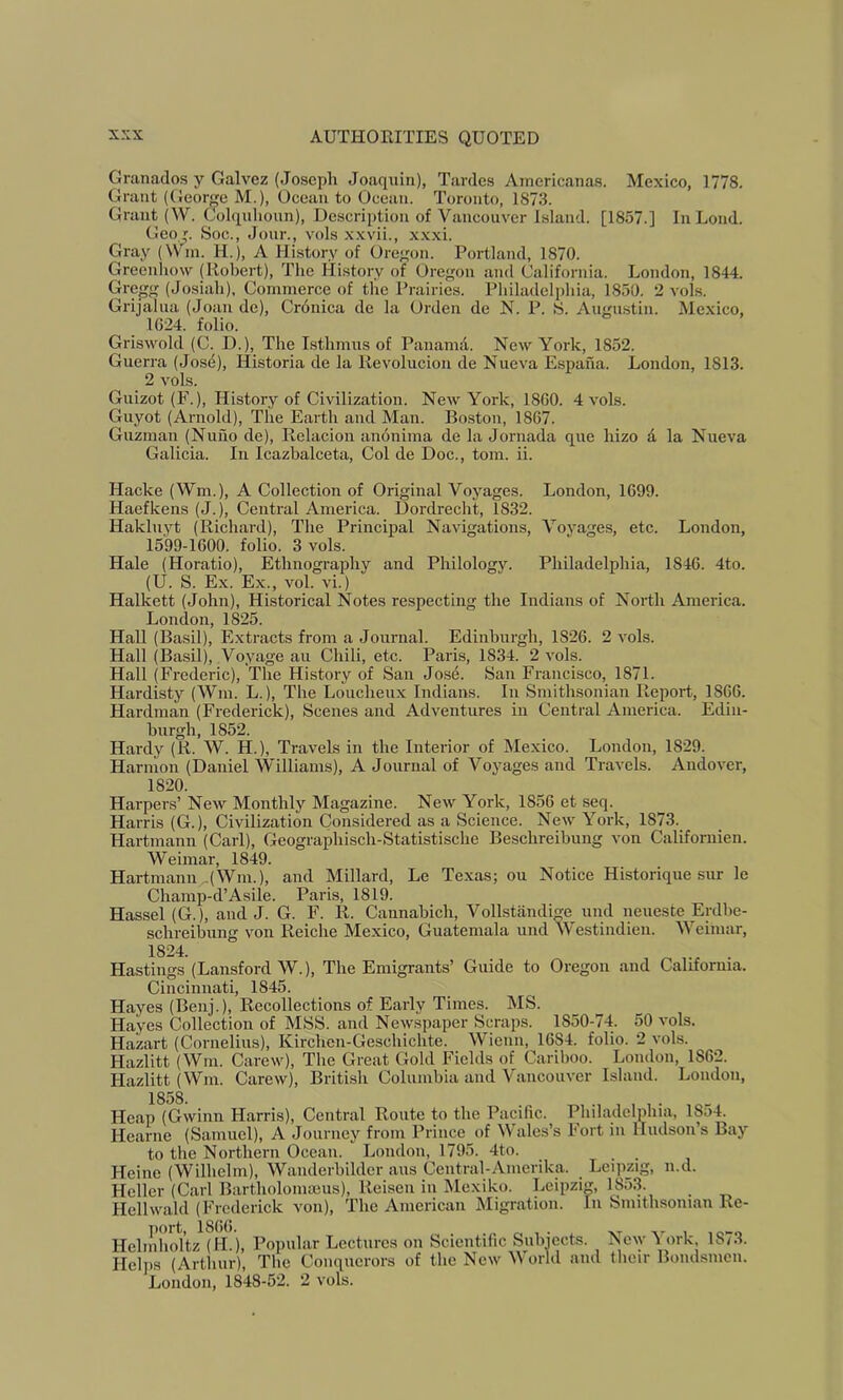 Granados y Galvez (Joseph Joaquin), Tardes Ainericanas. Mexico, 1778. Grant (George M.), Ocean to Ocean. Toronto, 1873. Grant (W. Colquhoun), Descrii)tioii of Vancouver Island. [1857.] In Loud. Geo Soc., Jour., vols xxvii., x.x.xi. Gray (VVm. H.), A History of Oregon. Portland, 1870. Greeniiow (Robert), The History of Oregon and California. London, 1844. Gregg (Josiah), Commerce of the Prairies. Philadelphia, 1850. 2 vols. Grijalua (Joan de), Cronica de la Orden de N. P. S. Augustin. Me.xico, 1624. folio. Griswold (C. D.), The Isthmus of Panamil. New Yoidc, 1852. Guerra (Jose), Historia de la Revolucion de Nueva Espana. London, 1813. 2 vols. Guizot (F.), History of Civilization. New York, 1860. 4 vols. Guyot (Arnold), The Earth and Man. Boston, 1867. Guzman (Nuho de), Relacion anonima de la Jornada que hizo d la Nueva Galicia. In Icazbalceta, Col de Doc., tom. ii. Hacke (Wm.), A Collection of Original Voyages. London, 1699. Haefkens (J.), Central America. Dordrecht, 1832. Hakluyt (Richard), The Principal Navigations, Voyages, etc. London, 15'99-1600. folio. 3 vols. Hale (Horatio), Ethnography and Philology. Philadelphia, 1846. 4to. (U. S. Ex. Ex., vol. vi.) Halkett (John), Historical Notes respecting the Indians of North America. London, 1825. Hall (Basil), Extracts from a Journal. Edinburgh, 1826. 2 vols. Hall (Basil), Voyage an Chili, etc. Paris, 1834. 2 vols. Hall (Frederic), The History of San Jose. San Francisco, 1871. Hardisty (Wm. L.), The Loucheux Indians. In Smithsonian Report, 1866. Hardman (Frederick), Scenes and Adventures in Central America. Edin- burgh, 1852. Hardy (R. W. H.), Travels in the Interior of Mexico. London, 1829. Harnion (Daniel Williams), A Journal of Voyages and Travels. Andover, 1820. Harpers’ New Monthly Magazine. New York, 1856 et seq. Harris (G.), Civilization Considered as a Science. New York, 1873. Hartmann (Carl), Geographisch-Statistische Beschreibung von Californien. Weimar, 1849. Hartmann .(Wm.), and Millard, Le Texas; ou Notice Historique sur le Champ-d’Asile. Paris, 1819. Hassel (G.), and J. G. F. R. Cannabich, Vollstandige und neueste Erdhe- schreibung von Reiche Mexico, Guatemala und Westindien. Weimar, 1824. Hastings (Lansford W.), The Emigrants’ Guide to Oregon and California. Cincinnati, 1845. Hayes (Benj.), Recollections of Early Times. MS. Hayes Collection of MSS. and Newspaper Scraps. 1850-74. 50 vols. Hazart (Cornelius), Kirchen-Geschichte. Wieuu, 1684. folio. 2 vols. Hazlitt (Wm. Carew), The Great Gold Fields of Cariboo. Loudon, 1862. Hazlitt (Wm. Carew), British Columbia and Vancouver Island. Loudon, 1858 Heap (Gwinn Harris), Central Route to the Pacific. Philadelphia, 1854. Hearue (Samuel), A Journey from Prince of Wales’s Fort in Hudson’s Bay to the Northern Ocean. London, 1795. 4to. ... Heine (Wilhelm), Wanderbilder aus Ceutral-Amerika. Leipzig, n.d. Heller (Carl Bartholomaius), Reiseu in IMexiko. Leipzig, 185.3. Hellwald (Frederick von). The American Migration. In Smithsonian Re- port, 1866. . . r.. , • . XT X- 1 10-0 Helmholtz (H.), Popular Lectures on Scientihc Subiects. Aew i ork, lS/3. Helps (Arthur), The Conquerors of the New World and their Bondsmen. London, 1848-52. 2 vols.