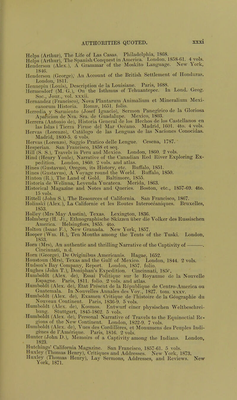 Helps (Arthur), The Life of Las Casas. Philadelphia, 1868. Helps (Arthur), The Spanish Conquest in America. London. 1858-61. 4 vols. Henderson (Alex.), A Grammar of the Moskito Language. New York, Henderson (George), An Account of the British Settlement of Honduras, London, 1811. Hennepin (Louis), Description de la Louisiane. Paris, 1688. Ilermesdorf (M. G.), On the Isthmus of Tehuantepec. In Lend. Geog. Soc., Jour., vol. xxxii. . • nr • Hernandez (Francisco), Nova Plantarum Animalium et Mineralium Mexi- canorum Historia. Roma?., 1651. folio. Hcrredia y Sarmiento (Josef Ignacio), Sermon Panegirico de la Gloriosa Apaficion de Nra. Sra. de Guadalupe. Mexico, 1803. Herrera (Antonio de), Historia General de los Hechos de los Castellanos en las Islas i Tierra Firme del Mar Oceano. Madrid, 1601. 4to. 4 yols. Hervas (Lorenzo), Catalogo de las Lenguas de las Naciones Conocidas. Madrid, 1800-5. 6 vols. Hervas (Lorenzo), Saggio Pratico delle Lengue. Cesena, 1787. Hesperian. San Francisco, 1858 et seq. Hill (S. S.), Travels in Peru and Mexico. London, 1860. 2 vols. Hind (Henry Youle), Narrative of the Canadian Red River Exploring Ex- pedition. London, 1860. 2 vols. and atlas. Hines (Gusta^ms), Oregon, its History, etc. Buffalo, 1851. Hines (Gustavus), A V^oyage round the World. Buffalo, 1850. Hinton (R.), The Land of Gold. Baltimore, 1855. Historia de Welinna, Leyenda Yucateca. Merida, 1863. Historical Magazine and Notes and Queries. Boston, etc., 1857-69. 4to. 15 vols. Hittell (John S.), The Resources of California. San Francisco, 1867. Holinski (Alex.), La Californie et les Routes Interoceaniques. Biaixelles, 1853. Holley (Mrs May Austin), Texas. Lexington, 1836. Holmberg (H. J)., Ethnographische Skizzenuher die Volker des Russischen America. Helsingfors, 1855. 4to. Holton (Isaac F.), New Granada. New York, 1857. Hooper (Wm. H.), Ten Months among the Tents of the Tuski. London, 1853. Horn (Mrs), An authentic and thrilling Narrative of the Captivity of . Cincinnati, n.d. Horn (George), De Originibus Americanis. Hagae, 1652. Houstoun (Mrs), Texas and the Gulf of Mexico. London, 1844. 2 vols. Hudson’s Bay Commny, Report. London, 1857. folio. Hughes (John T.), JDonijJian’s Expedition. Cincinnati, 1850. Humboldt (Alex, de), Essai Politique sur le Royaume de la Nouvelle Espagne. Paris, 1811. folio. 2 vols. and atlas. Humboldt (Alex, de), Etat Present de la Republique de Centro-America ou Guatemala. In Nouvelles Annales des Voy., 1827. tom. xxxv. Humboldt (Alex, de), Examen Critique de I’liistoire de la G(iographie du Nouveau Continent. Paris, 1836-9. 5 vols. Humboldt (Alex, de), Kosmos. Entwurf einer physischen Weltbesehrei- bung. Stuttgart, 1845-1862. 5 vols. Humboldt (Ale,x. de). Personal Narrative of Travels to the Equinoctial Re- gions of the New Continent. London, 1822-9. 7 vols. Humboldt (Ale.x. de), Vues des Cordillbres, et Monumens des Peuples Indi- genes de I’Ainerique. Paris, 1816. 2 vols. Hunter (John D.), Memoirs of a Captivity among the Indians. London, 182,3. 1 j o Hutchings’ California Magazine. San Franeisco, 1857-61. 5 vols. Huxley (Thomas Henry), Critiques and Addresses. New York, 1873. Huxley (Thomas Henry), Lay Sermons, Addresses, and Reviews. New York, 1871.