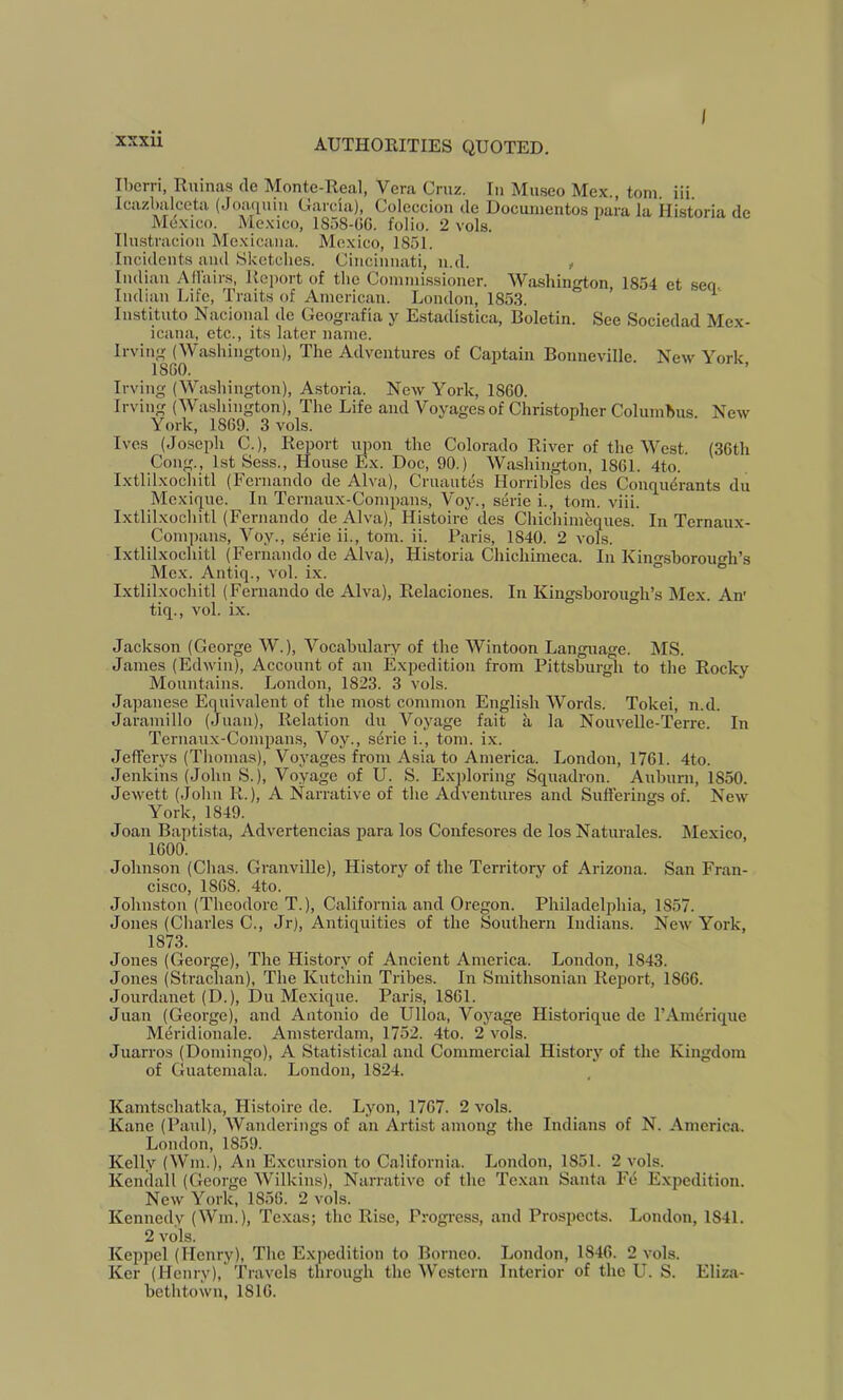 Iljcrri, Ruinas de Monte-Real, Vera Cmz. In Miiseo Mex., tom. iii. Icazbalceta (Joaquin Crarcia), Coleccion cle Documentos para la Historia de Mexico. Mexico, 1858-OC. folio. 2 vols. TIustracion Mexicana. Mexico, 1851. Incidents and Sketclies. Ciiicimiati, n.d. , Indian A Hairs, Report of the Commissioner. Washington, 1854 et seq. Indian Life, Traits of American. London, 1853. ’ ^ Instituto Nacional de Geografia y Estadistica, Boletin. See Sociedad Mex- icana, etc., its later name. Irving (Washington), The Adventures of Captain Bonneville. New York I860. ’ Irving (Washington), Astoria. New York, 1860. Irving (Washington), The Life and Voyages of Christopher Columhus. New York, 1869. 3 vols. Ives (Joseph C.), Report upon the Colorado River of the West. (36th Cong., 1st Sess., House Ex. Doc, 90.) Washington, 1861. 4to. Ixtlilxochitl (Fernando de Alva), Cruautes Horribles des Conqu^rants du Mexique. In Ternaux-Compans, Voy., serie i., tom. viii. Ixtlilxochitl (Fernando de Alva), Histoire des Chichimeques. In Ternaux- Compans, Voy., serie ii., tom. ii. Paris, 1840. 2 vols. Ixtlilxochitl (Fernando de Alva), Historia Chichimeca. In Kingshorough’s Mex. Antiq., vol. ix. ° Ixtlilxochitl (Fernando de Alva), Relacioues. In Kingsborough’s Mex. An' tiq., vol. ix. Jackson (George W.), Vocabulary of the Wintoon Language. MS. James (Edwin), Account of an Expedition from Pittsburgh to the Rocky Mountains. London, 1823. 3 vols. Japanese Equivalent of the most common English Words. Tokei, n.d. Jaramillo (Juan), Relation du Voyage fait a la Nouvelle-Terre. In Ternaux-Compans, Voy., sdrie i., tom. ix. Jefferys (Thomas), Voyages from Asia to America. London, 1761. 4to. Jenkins (John S.), Voyage of U. S. Exploring Squadron. Auburn, 1850. Jewett (John R.), A Narrative of the Adventures and Sufferings of. New York, 1849. Joan Baptista, Advertencias para los Confesores de los Naturales. Mexico, 1600. Johnson (Chas. Granville), History of the Territory of Arizona. San Fran- cisco, 1868. 4to. Johnston (Theodore T.), California and Oregon. Philadelphia, 1857. Jones (Charles C., Jr), Antiquities of the Southern Indians. New York, 1873. Jones (George), The History of Ancient America. London, 1843. Jones (Strachan), The Kntchin Tribes. In Smithsonian Report, 1866. Jourdanet (D.), Du Mexique. Paris, 1861. Juan (George), and Antonio de Ulloa, Voyage Historique de I’Amerique M^ridionale. Amsterdam, 1752. 4to. 2 vols. Juarros (Domingo), A Statistical and Commercial History of the Kingdom of Guatemala. London, 1824. Kamtschatka, Histoire de. Lyon, 1767. 2 vols. Kane (Paul), Wanderings of an Artist among the Indians of N. America. London, 1859. Kelly (Win.), An Excursion to California. London, 1851. 2 vols. Kendall (George Wilkins), Narrative of the Texan Santa Fe Expedition. New York, 1856. 2 vols. Kennedy (Win.), Texas; the Rise, Progi-ess, and Prospects. London, 1841. 2 vols. Keppel (Henry), The Expedition to Borneo. London, 1846. 2 vols. Ker (Henry), Travels through the Western Interior of the LL S. Eliza- bethtown, 1816.
